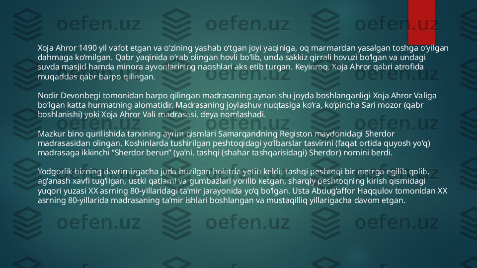 Xoja Ahror 1490 yil vafot etgan va o‘zining yashab o‘tgan joyi yaqiniga, oq marmardan yasalgan toshga o‘yilgan 
dahmaga ko‘milgan. Qabr yaqinida o‘rab olingan hovli bo‘lib, unda sakkiz qirrali hovuzi bo‘lgan va undagi 
suvda masjid hamda minora ayvonlarining naqshlari aks etib turgan. Keyinroq, Xoja Ahror qabri atrofida 
muqaddas qabr barpo qilingan.
Nodir Devonbegi tomonidan barpo qilingan madrasaning aynan shu joyda boshlanganligi Xoja Ahror Valiga 
bo‘lgan katta hurmatning alomatidir. Madrasaning joylashuv nuqtasiga ko‘ra, ko‘pincha Sari mozor (qabr 
boshlanishi) yoki Xoja Ahror Vali madrasasi, deya nomlashadi.
Mazkur bino qurilishida tarxining ayrim qismlari Samarqandning Registon maydonidagi Sherdor 
madrasasidan olingan. Koshinlarda tushirilgan peshtoqidagi yo‘lbarslar tasvirini (faqat ortida quyosh yo‘q) 
madrasaga ikkinchi “Sherdor berun” (ya’ni, tashqi (shahar tashqarisidagi) Sherdor) nomini berdi.
Yodgorlik bizning davrimizgacha juda buzilgan holatda yetib keldi: tashqi peshtoqi bir metrga egilib qolib, 
ag‘anash xavfi tug‘ilgan, ustki qatlami va gumbazlari yorilib ketgan, sharqiy peshtoqning kirish qismidagi 
yuqori yuzasi XX asrning 80-yillaridagi ta’mir jarayonida yo‘q bo‘lgan. Usta Abdug‘affor Haqqulov tomonidan XX 
asrning 80-yillarida madrasaning ta’mir ishlari boshlangan va mustaqilliq yillarigacha davom etgan.   