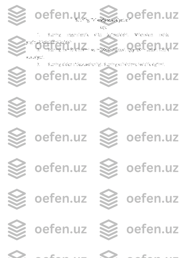 Sutning fizikaviy xususiyatlari
Reja
1. Sutning   organoleptik   sifat   ko‘rsatkichi.   Mikroskop   ostida
yog‘pufakchalarini ko‘rish
2. Sutning   osmotik   bosimi   va   muzlash   nuqtasi.   Qaynash   nuqtasi.   Optik
xususiyati. 
3. Sutning elektr o‘tkazuvchanligi. Sutning solishtirma issiqlik sig‘imi. 