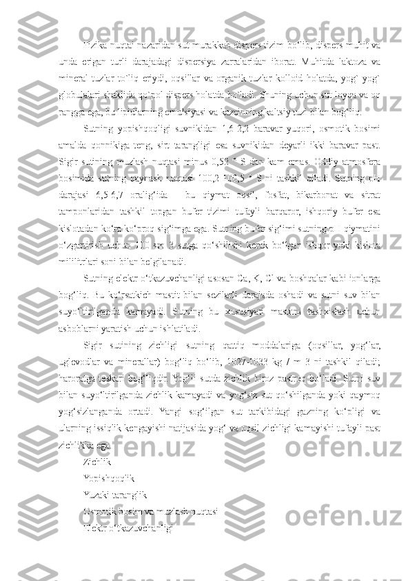 Fizika nuqtai nazaridan sut murakkab dispers tizim bo‘lib, dispers muhit va
unda   erigan   turli   darajadagi   dispersiya   zarralaridan   iborat.   Muhitda   laktoza   va
mineral   tuzlar   to`liq   eriydi,   oqsillar   va   organik   tuzlar   kolloid   holatda,   yog`   yog`
globulalari shaklida qo`pol dispers holatda bo`ladi. Shuning uchun sut loyqa va oq
rangga ega, bu lipidlarning emulsiyasi va kazeinning kaltsiy tuzi bilan bog‘liq.
Sutning   yopishqoqligi   suvnikidan   1,6-2,2   baravar   yuqori,   osmotik   bosimi
amalda   qonnikiga   teng,   sirt   tarangligi   esa   suvnikidan   deyarli   ikki   baravar   past.
Sigir   sutining   muzlash   nuqtasi   minus   0,52   °   S   dan   kam   emas.   Oddiy   atmosfera
bosimida   sutning   qaynash   nuqtasi   100,2-100,5   °   S   ni   tashkil   qiladi.   Sutning   pH
darajasi   6,5-6,7   oralig‘ida   -   bu   qiymat   oqsil,   fosfat,   bikarbonat   va   sitrat
tamponlaridan   tashkil   topgan   bufer   tizimi   tufayli   barqaror,   ishqoriy   bufer   esa
kislotadan ko‘ra ko‘proq sig‘imga ega. Sutning bufer sig‘imi sutning pH qiymatini
o‘zgartirish   uchun   100   sm   3   sutga   qo‘shilishi   kerak   bo‘lgan   ishqor   yoki   kislota
mililitrlari soni bilan belgilanadi.
Sutning elektr o‘tkazuvchanligi asosan Ca, K, Cl va boshqalar kabi ionlarga
bog‘liq.   Bu   ko‘rsatkich   mastit   bilan   sezilarli   darajada   oshadi   va   sutni   suv   bilan
suyo‘ltirilganda   kamayadi.   Sutning   bu   xususiyati   mastitni   tashxislash   uchun
asboblarni yaratish uchun ishlatiladi.
Sigir   sutining   zichligi   sutning   qattiq   moddalariga   (oqsillar,   yog‘lar,
uglevodlar   va   minerallar)   bog‘liq   bo‘lib,   1027-1033   kg   /   m   3   ni   tashkil   qiladi;
haroratga   teskari   bog‘liqdir.  Yog‘li   sutda   zichlik   biroz   pastroq   bo‘ladi.   Sutni   suv
bilan  suyo‘ltirilganda  zichlik   kamayadi   va  yog‘siz   sut   qo‘shilganda   yoki   qaymoq
yog‘sizlanganda   ortadi.   Yangi   sog‘ilgan   sut   tarkibidagi   gazning   ko‘pligi   va
ularning issiqlik kengayishi natijasida yog‘ va oqsil zichligi kamayishi tufayli past
zichlikka ega.
Zichlik
Yopishqoqlik
Yuzaki taranglik
Osmotik bosim va muzlash nuqtasi
Elektr o‘tkazuvchanligi 