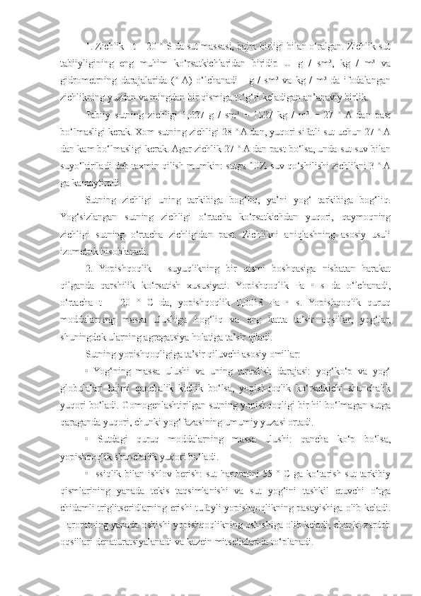 1. Zichlik - t = 20 ° S da sut massasi, hajm birligi bilan o‘ralgan. Zichlik sut
tabiiyligining   eng   muhim   ko‘rsatkichlaridan   biridir.   U   g   /   sm³,   kg   /   m³   va
gidrometrning   darajalarida   (°  A)   o‘lchanadi   -   g   /   sm³   va   kg   /   m³   da   ifodalangan
zichlikning yuzdan va mingdan bir qismiga to‘g‘ri keladigan an’anaviy birlik.
Tabiiy   sutning   zichligi   1,027   g   /   sm³   =   1027   kg   /   m³   =   27   °  A  dan   past
bo‘lmasligi kerak. Xom sutning zichligi 28 ° A dan, yuqori sifatli sut uchun 27 ° A
dan kam bo‘lmasligi kerak. Agar zichlik 27 ° A dan past bo‘lsa, unda sut suv bilan
suyo‘ltiriladi deb taxmin qilish mumkin: sutga 10% suv qo‘shilishi zichlikni 3 ° A
ga kamaytiradi.
Sutning   zichligi   uning   tarkibiga   bog‘liq,   ya’ni   yog‘   tarkibiga   bog‘liq.
Yog‘sizlangan   sutning   zichligi   o‘rtacha   ko‘rsatkichdan   yuqori,   qaymoqning
zichligi   sutning   o‘rtacha   zichligidan   past.   Zichlikni   aniqlashning   asosiy   usuli
izometrik hisoblanadi.
2.   Yopishqoqlik   -   suyuqlikning   bir   qismi   boshqasiga   nisbatan   harakat
qilganda   qarshilik   ko‘rsatish   xususiyati.   Yopishqoqlik   Pa   •   s   da   o‘lchanadi,
o‘rtacha   t   =   20   °   C   da,   yopishqoqlik   0,0018   Pa   •   s.   Yopishqoqlik   quruq
moddalarning   massa   ulushiga   bog‘liq   va   eng   katta   ta’sir   oqsillar,   yog‘lar,
shuningdek ularning agregatsiya holatiga ta’sir qiladi.
Sutning yopishqoqligiga ta’sir qiluvchi asosiy omillar:
•   Yog‘ning   massa   ulushi   va   uning   tarqalish   darajasi:   yog‘ko‘p   va   yog‘
globulalari   hajmi   qanchalik   kichik   bo‘lsa,   yopishqoqlik   ko‘rsatkichi   shunchalik
yuqori bo‘ladi. Gomogenlashtirilgan sutning yopishqoqligi bir hil bo‘lmagan sutga
qaraganda yuqori, chunki yog‘fazasining umumiy yuzasi ortadi.
•   Sutdagi   quruq   moddalarning   massa   ulushi:   qancha   ko‘p   bo‘lsa,
yopishqoqlik shunchalik yuqori bo‘ladi.
• Issiqlik bilan ishlov berish:  sut  haroratini  55 ° C ga ko‘tarish sut  tarkibiy
qismlarining   yanada   tekis   taqsimlanishi   va   sut   yog‘ini   tashkil   etuvchi   o‘tga
chidamli triglitseridlarning erishi tufayli yopishqoqlikning pasayishiga olib keladi.
Haroratning yanada oshishi yopishqoqlikning oshishiga olib keladi, chunki zardob
oqsillari denatüratsiyalanadi va kazein mitsellalarida to‘planadi. 