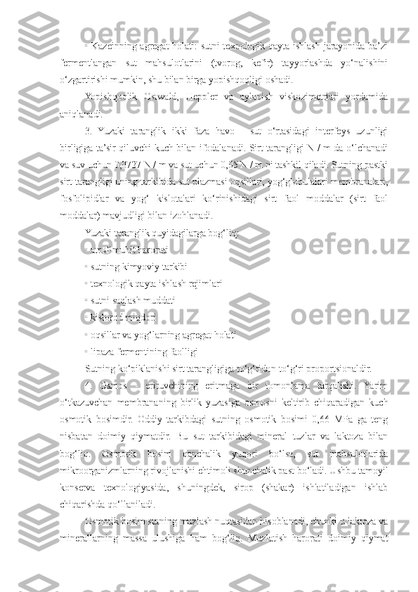 • Kazeinning agregat holati: sutni texnologik qayta ishlash jarayonida ba’zi
fermentlangan   sut   mahsulotlarini   (tvorog,   kefir)   tayyorlashda   yo‘nalishini
o‘zgartirishi mumkin, shu bilan birga yopishqoqligi oshadi.
Yopishqoqlik   Ostwald,   Heppler   va   aylanish   viskozimetrlari   yordamida
aniqlanadi.
3.   Yuzaki   taranglik   ikki   faza   havo   -   sut   o‘rtasidagi   interfeys   uzunligi
birligiga ta’sir qiluvchi kuch bilan ifodalanadi. Sirt tarangligi N / m da o‘lchanadi
va suv uchun 0,0727 N / m va sut uchun 0,05 N / m ni tashkil qiladi. Sutning pastki
sirt tarangligi uning tarkibida sut plazmasi oqsillari, yog‘globulalari membranalari,
fosfolipidlar   va   yog‘   kislotalari   ko‘rinishidagi   sirt   faol   moddalar   (sirt   faol
moddalar) mavjudligi bilan izohlanadi.
Yuzaki taranglik quyidagilarga bog‘liq:
• atrof-muhit harorati
• sutning kimyoviy tarkibi
• texnologik qayta ishlash rejimlari
• sutni saqlash muddati
• kislorod miqdori
• oqsillar va yog‘larning agregat holati
• lipaza fermentining faolligi
Sutning ko‘piklanishi sirt tarangligiga to‘g‘ridan-to‘g‘ri proportsionaldir.
4.   Osmos   -   erituvchining   eritmaga   bir   tomonlama   tarqalishi.   Yarim
o‘tkazuvchan   membrananing   birlik   yuzasiga   osmosni   keltirib   chiqaradigan   kuch
osmotik   bosimdir.   Oddiy   tarkibdagi   sutning   osmotik   bosimi   0,66   MPa   ga   teng
nisbatan   doimiy   qiymatdir.   Bu   sut   tarkibidagi   mineral   tuzlar   va   laktoza   bilan
bog‘liq.   Osmotik   bosim   qanchalik   yuqori   bo‘lsa,   sut   mahsulotlarida
mikroorganizmlarning rivojlanishi ehtimoli shunchalik past bo‘ladi. Ushbu tamoyil
konserva   texnologiyasida,   shuningdek,   sirop   (shakar)   ishlatiladigan   ishlab
chiqarishda qo‘llaniladi.
Osmotik bosim sutning muzlash nuqtasidan hisoblanadi, chunki u laktoza va
minerallarning   massa   ulushiga   ham   bog‘liq.   Muzlatish   harorati   doimiy   qiymat 