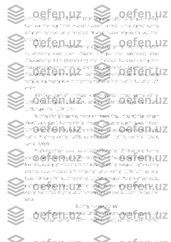 bo‘lib, o‘rtacha -0,555 ° S (GOST 52054 bo‘yicha, -0,520 ° C dan yuqori emas).
Sutni   suv   bilan   suyo‘ltirish   muzlash   nuqtasini   oshiradi.   Uning   qiymati   sutning
tabiiyligini   baholash   uchun   ishlatiladi.   Muzlash   nuqtasi   kriyoskopik   usul   bilan
aniqlanadi.
5. Sutning elektr o‘tkazuvchanligi elektr qarshiligining o‘zaro bog‘liqligidir.
Bu   eritmaning   elektr   tokini   o‘tkazish   qobiliyati   bilan   tavsiflanadi,   elektr
o‘tkazuvchanligi   S   /   m   (Siemens   /   m)   bilan   o‘lchanadi.   Sut   elektr   tokini   yomon
o‘tkazuvchidir,   ammo   minerallar   tarkibidagi   o‘zgarishlar   tufayli   mastit   sutida
o‘tkazuvchanlik   oshishi   mumkin.   Elektr   o‘tkazuvchanligi   sutda   vodorod,   kaliy,
natriy, kaltsiy, magniy va xlor ionlarining mavjudligi bilan bog‘liq. Sut uchun 0,46
sm / m.
Zichlik   –   Qaymog‘i   olinmagan   sog‘lom   sigirdan   olingan   sutning   zichligi
1,027-1,0033,   qo‘yniki   1,034-1,038,   echkiniki   1,027-1,038,   baytalniki   1,0033-
1,035, buyvolniki  1,028-1,030.
Sutning zichligi deganda, moddalar massasining, uning hajmiga bo‘lgan
nisbati tushuniladi.   Sutning zichligi o‘rtacha 1,030 ga teng, ya’ni suvga nisbatan
1,030 marta og‘irroq. Zichlik sutning tarkibidagi oqsilga, uglevodlarga va tuzlarga
bog‘liq.   Yog‘ning   zichligi-0,9225,   sut   shakariniki   –   1,6103,   oqsiliniki-   1,3908,
tuzniki- 2,8575. 
Yog‘sizlantirilgan   quruq     sut   qoldig‘ining   zichligi-1,6105   ga   teng.   Sutning
tarkibiy   qismida   har   xildagi   komponentlar   ko‘p   bo‘lsa,   sutning   zichligi   ortadi.
Aksincha, sutda yog‘ miqdori ko‘p bo‘lsa, uning zichligi pasayadi. Og‘iz sutining
tarkibida   quruq   moddalar   ko‘p   bo‘lganligi   uchun   zichligi   1,038-1,040   ga   teng.
Sutga 10% suv qo‘shilsa, uning zichligi 0,003 ga kamayadi. Yangi sog‘ilgan sutda,
yog‘larning   suyuq   holatda   bo‘lganligi   tufayli   va   gazi   chiqib   turganligi   uchun
zichligi past bo‘ladi.Shuning uchun ham zichlikni aniqlashda bularni hisobga olish
kerak
Sutning muzlash nuqtasi
Sutning muzlash nuqtasi minus 0,54 o
dan 0,57 o
gacha, qaynash nuqtasi 100,16
–   100,20 o
.   Sutdagi   tuzning   miqdorini   o‘zgarishi   bilan,   sutning   muzlash   harorati 