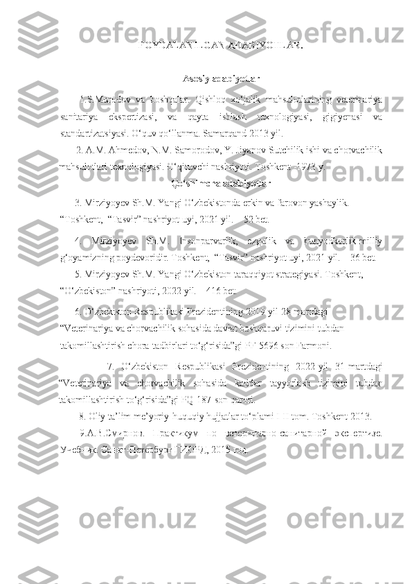 FOYDALANILGAN ADABIYОTLAR.
Asosiy  adabiyotlar
1.S.Murodov   va   boshqalar.   Qishloq   xo‘jalik   mahsulotlarining   veterinariya
sanitariya   ekspertizasi,   va   qayta   ishlash   texnologiyasi,   gigiyenasi   va
standartizatsiyasi. O‘quv qo‘llanma. Samarqand 2013 yil.
       2.  A.M. Ahmedov, N.M. Samorodov, Y. Jiyanov Sutchilik ishi va chorvachilik
mahsulotlari texnologiyasi. O‘qituvchi nashriyoti. Toshkent -1973 y.
Qo‘shimcha adabiyotlar
      3. Mirziyoyev Sh.M. Yangi O‘zbekistonda erkin va farovon yashaylik. 
“Toshkent,  “Tasvir” nashriyot uyi, 2021 yil. – 52 bet.
4.   Mirziyoyev   Sh.M.   Insonparvarlik,   ezgulik   va   bunyodkorlik-milliy
g‘oyamizning poydevoridir. Toshkent,  “Tasvir” nashriyot uyi, 2021 yil. – 36 bet.
       5 .   Mirziyoyev Sh.M.  Yangi O‘zbekiston taraqqiyot strategiyasi . Toshkent,  
“O‘ zbekiston” nashriyoti, 2022 yil. – 416 bet.
      6. O‘zbekiston Respublikasi Prezidentining 2019-yil 28-martdagi 
“Veterinariya va chorvachilik sohasida davlat boshqaruvi tizimini tubdan 
takomillashtirish chora-tadbirlari to‘g‘risida”gi PF-5696 son Farmoni.
              7 .   O‘zbekiston   Respublikasi   Prezidentining   2022-yil   31-martdagi
“Veterinariya   va   chorvachilik   sohasida   kadrlar   tayyorlash   tizimini   tubdan
takomillashtirish to‘g‘risida”gi  PQ-187 -son qarori. 
8 .   Oliy ta’lim me’yoriy-huquqiy hujjatlar to‘plami I-II tom. Toshkent 2013.
9. А.В.Смирнов.   Практикум   по   ветеринарно-санитарной   экспертизе.
Учебник. Санкт-Петербург ГИОРД, 2015 год. 