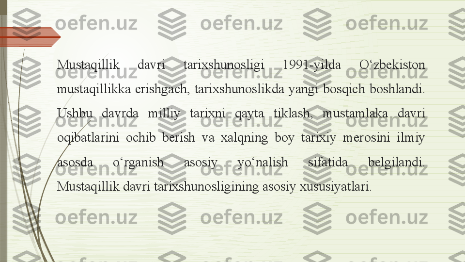 Mustaqillik  davri  tarixshunosligi  1991-yilda  O‘zbekiston 
mustaqillikka  erishgach,  tarixshunoslikda  yangi  bosqich  boshlandi. 
Ushbu  davrda  milliy  tarixni  qayta  tiklash,  mustamlaka  davri 
oqibatlarini  ochib  berish  va  xalqning  boy  tarixiy  merosini  ilmiy 
asosda  o‘rganish  asosiy  yo‘nalish  sifatida  belgilandi.
Mustaqillik davri tarixshunosligining asosiy xususiyatlari.              