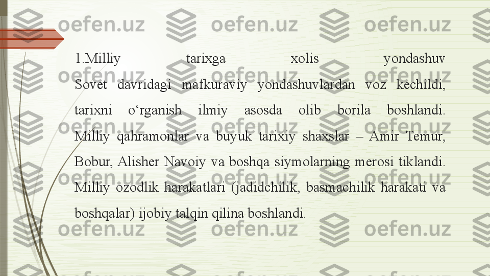 1.Milliy  tarixga  xolis  yondashuv
Sovet  davridagi  mafkuraviy  yondashuvlardan  voz  kechildi, 
tarixni  o‘rganish  ilmiy  asosda  olib  borila  boshlandi.
Milliy  qahramonlar  va  buyuk  tarixiy  shaxslar  –  Amir  Temur, 
Bobur, Alisher  Navoiy  va  boshqa  siymolarning  merosi  tiklandi.
Milliy  ozodlik  harakatlari  (jadidchilik,  basmachilik  harakati  va 
boshqalar) ijobiy talqin qilina boshlandi.              