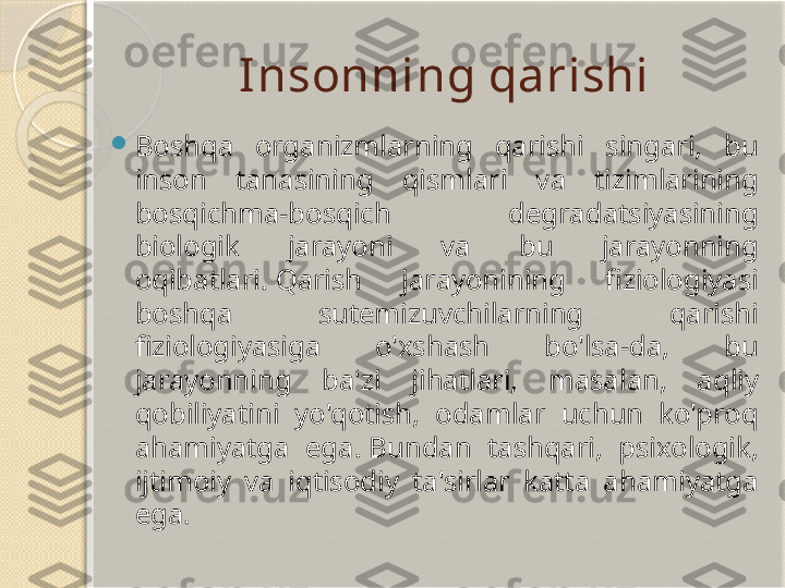 Insonning qarishi

Boshqa  organizmlarning  qarishi  singari,  bu 
inson  tanasining  qismlari  va  tizimlarining 
bosqichma-bosqich  degradatsiyasining 
biologik  jarayoni  va  bu  jarayonning 
oqibatlari. Qarish  jarayonining  fiziologiyasi 
boshqa  sutemizuvchilarning  qarishi 
fiziologiyasiga  o'xshash  bo'lsa-da,  bu 
jarayonning  ba'zi  jihatlari,  masalan,  aqliy 
qobiliyatini  yo'qotish,  odamlar  uchun  ko'proq 
ahamiyatga  ega. Bundan  tashqari,  psixologik, 
ijtimoiy  va  iqtisodiy  ta'sirlar  katta  ahamiyatga 
ega.       