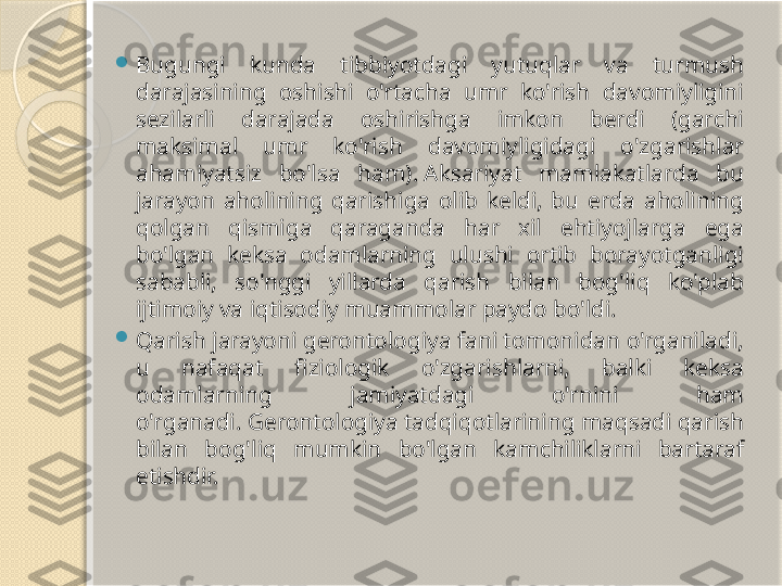 
Bugungi  kunda  tibbiyotdagi  yutuqlar  va  turmush 
darajasining  oshishi  o'rtacha  umr  ko'rish  davomiyligini 
sezilarli  darajada  oshirishga  imkon  berdi  (garchi 
maksimal  umr  ko'rish  davomiyligidagi  o'zgarishlar 
ahamiyatsiz  bo'lsa  ham). Aksariyat  mamlakatlarda  bu 
jarayon  aholining  qarishiga  olib  keldi,  bu  erda  aholining 
qolgan  qismiga  qaraganda  har  xil  ehtiyojlarga  ega 
bo'lgan  keksa  odamlarning  ulushi  ortib  borayotganligi 
sababli,  so'nggi  yillarda  qarish  bilan  bog'liq  ko'plab 
ijtimoiy va iqtisodiy muammolar paydo bo'ldi. 

Qarish jarayoni gerontologiya fani tomonidan o'rganiladi, 
u  nafaqat  fiziologik  o'zgarishlarni,  balki  keksa 
odamlarning  jamiyatdagi  o'rnini  ham 
o'rganadi. Gerontologiya tadqiqotlarining maqsadi qarish 
bilan  bog'liq  mumkin  bo'lgan  kamchiliklarni  bartaraf 
etishdir.       