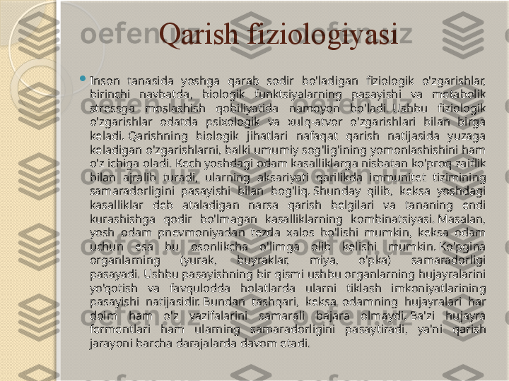 Qarish fiziologiyasi

Inson  tanasida  yoshga  qarab  sodir  bo'ladigan  fiziologik  o'zgarishlar, 
birinchi  navbatda,  biologik  funktsiyalarning  pasayishi  va  metabolik 
stressga  moslashish  qobiliyatida  namoyon  bo'ladi. Ushbu  fiziologik 
o'zgarishlar  odatda  psixologik  va  xulq-atvor  o'zgarishlari  bilan  birga 
keladi. Qarishning  biologik  jihatlari  nafaqat  qarish  natijasida  yuzaga 
keladigan o'zgarishlarni, balki umumiy sog'lig'ining yomonlashishini ham 
o'z ichiga oladi. Kech yoshdagi odam kasalliklarga nisbatan ko'proq zaiflik 
bilan  ajralib  turadi,  ularning  aksariyati  qarilikda  immunitet  tizimining 
samaradorligini  pasayishi  bilan  bog'liq. Shunday  qilib,  keksa  yoshdagi 
kasalliklar  deb  ataladigan  narsa  qarish  belgilari  va  tananing  endi 
kurashishga  qodir  bo'lmagan  kasalliklarning  kombinatsiyasi. Masalan, 
yosh  odam  pnevmoniyadan  tezda  xalos  bo'lishi  mumkin,  keksa  odam 
uchun  esa  bu  osonlikcha  o'limga  olib  kelishi  mumkin. Ko'pgina 
organlarning  (yurak,  buyraklar,  miya,  o'pka)  samaradorligi 
pasayadi. Ushbu pasayishning bir qismi ushbu organlarning hujayralarini 
yo'qotish  va  favqulodda  holatlarda  ularni  tiklash  imkoniyatlarining 
pasayishi  natijasidir. Bundan  tashqari,  keksa  odamning  hujayralari  har 
doim  ham  o'z  vazifalarini  samarali  bajara  olmaydi. Ba'zi  hujayra 
fermentlari  ham  ularning  samaradorligini  pasaytiradi,  ya'ni  qarish 
jarayoni barcha darajalarda davom etadi.       