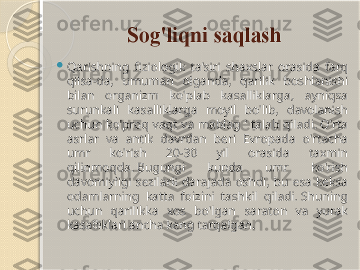 Sog'liqni saqlash

Qarishning  fiziologik  ta'siri  shaxslar  orasida  farq 
qilsa-da,  umuman  olganda,  qarilik  boshlanishi 
bilan  organizm  ko'plab  kasalliklarga,  ayniqsa 
surunkali  kasalliklarga  moyil  bo'lib,  davolanish 
uchun  ko'proq  vaqt  va  mablag  '  talab  qiladi. O'rta 
asrlar  va  antik  davrdan  beri  Evropada  o'rtacha 
umr  ko'rish  20-30  yil  orasida  taxmin 
qilinmoqda. Bugungi  kunda  umr  ko'rish 
davomiyligi  sezilarli  darajada  oshdi,  bu  esa  keksa 
odamlarning  katta  foizini  tashkil  qiladi. Shuning 
uchun  qarilikka  xos  bo'lgan  saraton  va  yurak 
kasalliklari ancha keng tarqalgan.       