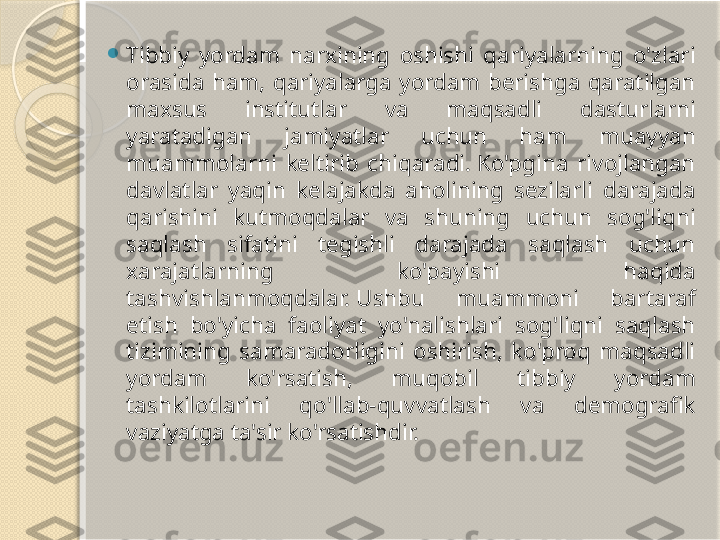 
Tibbiy  yordam  narxining  oshishi  qariyalarning  o'zlari 
orasida  ham,  qariyalarga  yordam  berishga  qaratilgan 
maxsus  institutlar  va  maqsadli  dasturlarni 
yaratadigan  jamiyatlar  uchun  ham  muayyan 
muammolarni  keltirib  chiqaradi. Ko'pgina  rivojlangan 
davlatlar  yaqin  kelajakda  aholining  sezilarli  darajada 
qarishini  kutmoqdalar  va  shuning  uchun  sog'liqni 
saqlash  sifatini  tegishli  darajada  saqlash  uchun 
xarajatlarning  ko'payishi  haqida 
tashvishlanmoqdalar. Ushbu  muammoni  bartaraf 
etish  bo'yicha  faoliyat  yo'nalishlari  sog'liqni  saqlash 
tizimining  samaradorligini  oshirish,  ko'proq  maqsadli 
yordam  ko'rsatish,  muqobil  tibbiy  yordam 
tashkilotlarini  qo'llab-quvvatlash  va  demografik 
vaziyatga ta'sir ko'rsatishdir.       