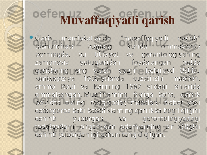 Muvaffaqiyatli qarish

G'arb  mamlakatlarida  "muvaffaqiyatli  qarish" 
tushunchasi  bugungi  kunda  ommalashib 
bormoqda,  bu  tibbiyot  va  gerontologiyaning 
zamonaviy  yutuqlaridan  foydalangan  holda 
qarishning  eng  yaxshi  usulini  belgilaydi. Ushbu 
kontseptsiya  1950-yillarda  kuzatilishi  mumkin, 
ammo  Roui  va  Kanning  1987  yildagi  ishlarida 
ommalashgan. Mualliflarning  fikriga  ko'ra,  qarilik 
bo'yicha  oldingi  tadqiqotlar,  masalan,  diabet  yoki 
osteoporoz kabi kasalliklarning qarilikka bog'liqligini 
oshirib  yuborgan  va  gerontologiyadagi 
tadqiqotlarni  o'rganilgan  odamlarning  bir  xilligini 
oshirib yuborganligi uchun tanqid qilgan.       