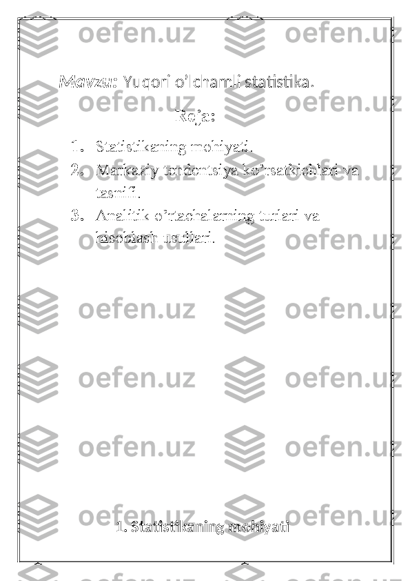 Mavzu:   Yuqori o’lchamli statistika.
                                Reja:
1. Statistikaning mohiyati.
2. Markaziy tendentsiya ko’rsatkichlari va 
tasnifi.
3. Analitik o’rtachalarning turlari va              
hisoblash usullari.
                
                1. Statistikaning mohiyati 