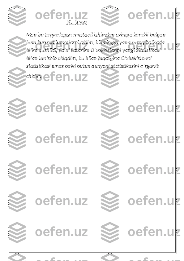                         Xulosa
Men bu tayyorlagan mustaqil ishimdan uzimga kerakli bulgan 
juda kup ma’lumotlarni oldim, bilimimga yana ozroq bo’lsada 
bilim qushildi, ya’ni vatanim O’zbekistonni yangi Statistikasi 
bilan tanishib chiqdim, bu bilan faqatgina O’zbekistonni 
statistikasi emas balki butun dunyoni statistikasini o’rganib 
chidim.          