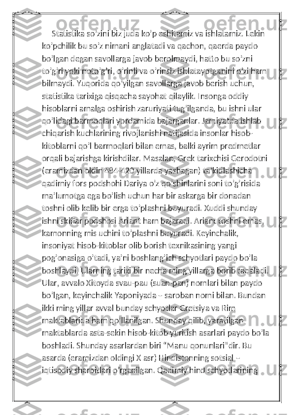      Statistika so’zini biz juda ko’p eshitamiz va ishlatamiz. Lekin 
ko’pchilik bu so’z nimani anglatadi va qachon, qaerda paydo 
bo’lgan degan savollarga javob berolmaydi, hatto bu so’zni 
to’g’ri yoki noto’g’ri, o’rinli va o’rinsiz ishlatayotganini o’zi ham 
bilmaydi. Yuqorida qo’yilgan savollarga javob berish uchun, 
statistika tarixiga qisqacha sayohat qilaylik. Insonga oddiy 
hisoblarni amalga oshirish zaruriyati tug’ilganda, bu ishni ular 
qo’lidagi barmoqlari yordamida bajarganlar. Jamiyatda ishlab 
chiqarish kuchlarining rivojlanishi natijasida insonlar hisob-
kitoblarni qo’l barmoqlari bilan emas, balki ayrim predmetlar 
orqali bajarishga kirishdilar. Masalan, Grek tarixchisi Gerodotni 
(eramizdan oldin 484-420 yillarda yashagan) ta’kidlashicha 
qadimiy fors podshohi Dariya o’z qo’shinlarini soni to’g’risida 
ma’lumotga ega bo’lish uchun har bir askarga bir donadan 
toshni olib kelib bir erga to’plashni buyuradi. Xuddi shunday 
ishni skiflar podshosi Ariant ham bajaradi. Ariant toshni emas, 
kamonning mis uchini to’plashni buyuradi. Keyinchalik, 
insoniyat hisob-kitoblar olib borish texnikasining yangi 
pog’onasiga o’tadi, ya’ni boshlang’ich schyotlari paydo bo’la 
boshlaydi. Ularning tarixi bir necha ming yillarga borib taqaladi. 
Ular, avvalo Xitoyda svau-pau (suan-pan) nomlari bilan paydo 
bo’lgan, keyinchalik Yaponiyada – saroban nomi bilan. Bundan 
ikki ming yillar avval bunday schyotlar Gretsiya va Rim 
maktablarida ham qo’llanilgan. Shunday qilib, yaratilgan 
maktablarda asta-sekin hisob-kitob yuritish asarlari paydo bo’la 
boshladi. Shunday asarlardan biri “Manu qonunlari”dir. Bu 
asarda (eramizdan oldingi X asr) Hindistonning sotsial – 
iqtisodiy sharoitlari o’rganilgan. Qadimiy hind schyotlarining  