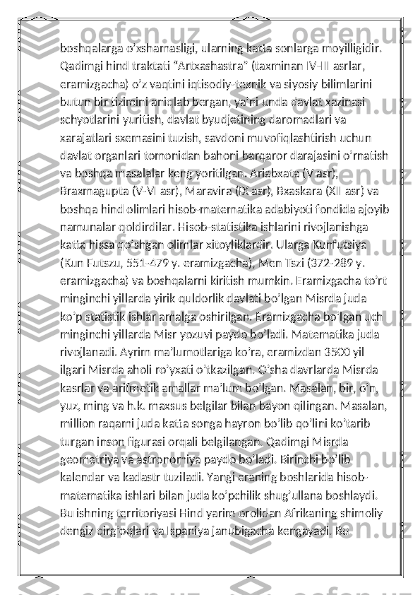 boshqalarga o’xshamasligi, ularning katta sonlarga moyilligidir. 
Qadimgi hind traktati “Artxashastra” (taxminan IV-III asrlar, 
eramizgacha) o’z vaqtini iqtisodiy-texnik va siyosiy bilimlarini 
butun bir tizimini aniqlab bergan, ya’ni unda davlat xazinasi 
schyotlarini yuritish, davlat byudjetining daromadlari va 
xarajatlari sxemasini tuzish, savdoni muvofiqlashtirish uchun 
davlat organlari tomonidan bahoni barqaror darajasini o’rnatish
va boshqa masalalar keng yoritilgan. Ariabxata (V asr), 
Braxmagupta (V-VI asr), Maravira (IX asr), Bxaskara (XII asr) va 
boshqa hind olimlari hisob-matematika adabiyoti fondida ajoyib
namunalar qoldirdilar. Hisob-statistika ishlarini rivojlanishga 
katta hissa qo’shgan olimlar xitoyliklardir. Ularga Kunfutsiya 
(Kun Futszu, 551-479 y. eramizgacha), Men Tszi (372-289 y. 
eramizgacha) va boshqalarni kiritish mumkin. Eramizgacha to’rt 
minginchi yillarda yirik quldorlik davlati bo’lgan Misrda juda 
ko’p statistik ishlar amalga oshirilgan. Eramizgacha bo’lgan uch 
minginchi yillarda Misr yozuvi paydo bo’ladi. Matematika juda 
rivojlanadi. Ayrim ma’lumotlariga ko’ra, eramizdan 3500 yil 
ilgari Misrda aholi ro’yxati o’tkazilgan. O’sha davrlarda Misrda 
kasrlar va arifmetik amallar ma’lum bo’lgan. Masalan, bir, o’n, 
yuz, ming va h.k. maxsus belgilar bilan bayon qilingan. Masalan,
million raqami juda katta songa hayron bo’lib qo’lini ko’tarib 
turgan inson figurasi orqali belgilangan. Qadimgi Misrda 
geometriya va astronomiya paydo bo’ladi. Birinchi bo’lib 
kalendar va kadastr tuziladi. Yangi eraning boshlarida hisob-
matematika ishlari bilan juda ko’pchilik shug’ullana boshlaydi. 
Bu ishning territoriyasi Hind yarim orolidan Afrikaning shimoliy 
dengiz qirg’oqlari va Ispaniya janubigacha kengayadi. Bu  