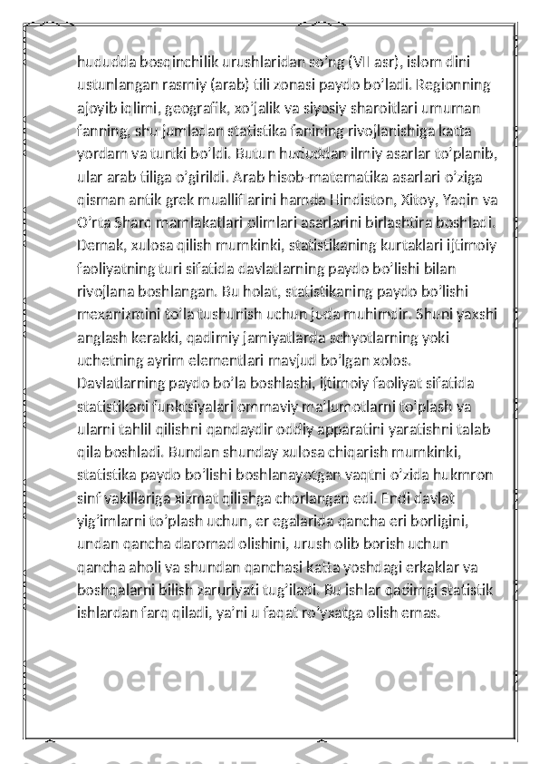 hududda bosqinchilik urushlaridan so’ng (VII asr), islom dini 
ustunlangan rasmiy (arab) tili zonasi paydo bo’ladi. Regionning 
ajoyib iqlimi, geografik, xo’jalik va siyosiy sharoitlari umuman 
fanning, shu jumladan statistika fanining rivojlanishiga katta 
yordam va turtki bo’ldi. Butun hududdan ilmiy asarlar to’planib,
ular arab tiliga o’girildi. Arab hisob-matematika asarlari o’ziga 
qisman antik grek mualliflarini hamda Hindiston, Xitoy, Yaqin va
O’rta Sharq mamlakatlari olimlari asarlarini birlashtira boshladi. 
Demak, xulosa qilish mumkinki, statistikaning kurtaklari ijtimoiy 
faoliyatning turi sifatida davlatlarning paydo bo’lishi bilan 
rivojlana boshlangan. Bu holat, statistikaning paydo bo’lishi 
mexanizmini to’la tushunish uchun juda muhimdir. Shuni yaxshi
anglash kerakki, qadimiy jamiyatlarda schyotlarning yoki 
uchetning ayrim elementlari mavjud bo’lgan xolos. 
Davlatlarning paydo bo’la boshlashi, ijtimoiy faoliyat sifatida 
statistikani funktsiyalari ommaviy ma’lumotlarni to’plash va 
ularni tahlil qilishni qandaydir oddiy apparatini yaratishni talab 
qila boshladi. Bundan shunday xulosa chiqarish mumkinki, 
statistika paydo bo’lishi boshlanayotgan vaqtni o’zida hukmron 
sinf vakillariga xizmat qilishga chorlangan edi. Endi davlat 
yig’imlarni to’plash uchun, er egalarida qancha eri borligini, 
undan qancha daromad olishini, urush olib borish uchun 
qancha aholi va shundan qanchasi katta yoshdagi erkaklar va 
boshqalarni bilish zaruriyati tug’iladi. Bu ishlar qadimgi statistik 
ishlardan farq qiladi, ya’ni u faqat ro’yxatga olish emas.  