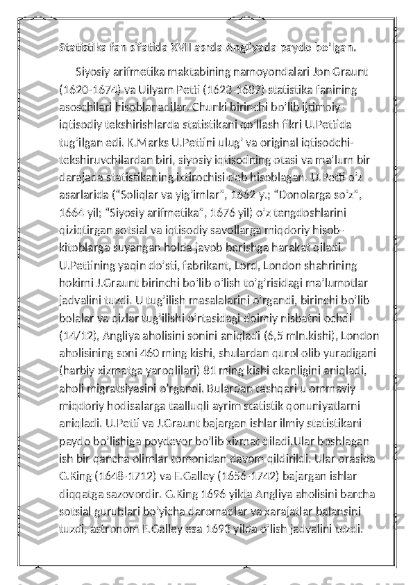 Statistika fan sifatida XVII asrda Angliyada paydo bo’lgan. 
      Siyosiy arifmetika maktabining namoyondalari Jon Graunt 
(1620-1674) va Uilyam Petti (1623-1687) statistika fanining 
asoschilari hisoblanadilar. Chunki birinchi bo’lib ijtimoiy-
iqtisodiy tekshirishlarda statistikani qo’llash fikri U.Pettida 
tug’ilgan edi. K.Marks U.Pettini ulug’ va original iqtisodchi-
tekshiruvchilardan biri, siyosiy iqtisodning otasi va ma’lum bir 
darajada statistikaning ixtirochisi deb hisoblagan. U.Petti o’z 
asarlarida (“Soliqlar va yig’imlar”, 1662 y.; “Donolarga so’z”, 
1664 yil; “Siyosiy arifmetika”, 1676 yil) o’z tengdoshlarini 
qiziqtirgan sotsial va iqtisodiy savollarga miqdoriy hisob-
kitoblarga suyangan holda javob berishga harakat qiladi. 
U.Pettining yaqin do’sti, fabrikant, Lord, London shahrining 
hokimi J.Graunt birinchi bo’lib o’lish to’g’risidagi ma’lumotlar 
jadvalini tuzdi. U tug’ilish masalalarini o’rgandi, birinchi bo’lib 
bolalar va qizlar tug’ilishi o’rtasidagi doimiy nisbatni ochdi 
(14/12), Angliya aholisini sonini aniqladi (6,5 mln.kishi), London 
aholisining soni 460 ming kishi, shulardan qurol olib yuradigani 
(harbiy xizmatga yaroqlilari) 81 ming kishi ekanligini aniqladi, 
aholi migratsiyasini o’rgandi. Bulardan tashqari u ommaviy 
miqdoriy hodisalarga taalluqli ayrim statistik qonuniyatlarni 
aniqladi. U.Petti va J.Graunt bajargan ishlar ilmiy statistikani 
paydo bo’lishiga poydevor bo’lib xizmat qiladi.Ular boshlagan 
ish bir qancha olimlar tomonidan davom qildirildi. Ular orasida 
G.King (1648-1712) va E.Galley (1656-1742) bajargan ishlar 
diqqatga sazovordir. G.King 1696 yilda Angliya aholisini barcha 
sotsial guruhlari bo’yicha daromadlar va xarajatlar balansini 
tuzdi, astronom E.Galley esa 1693 yilda o’lish jadvalini tuzdi.  