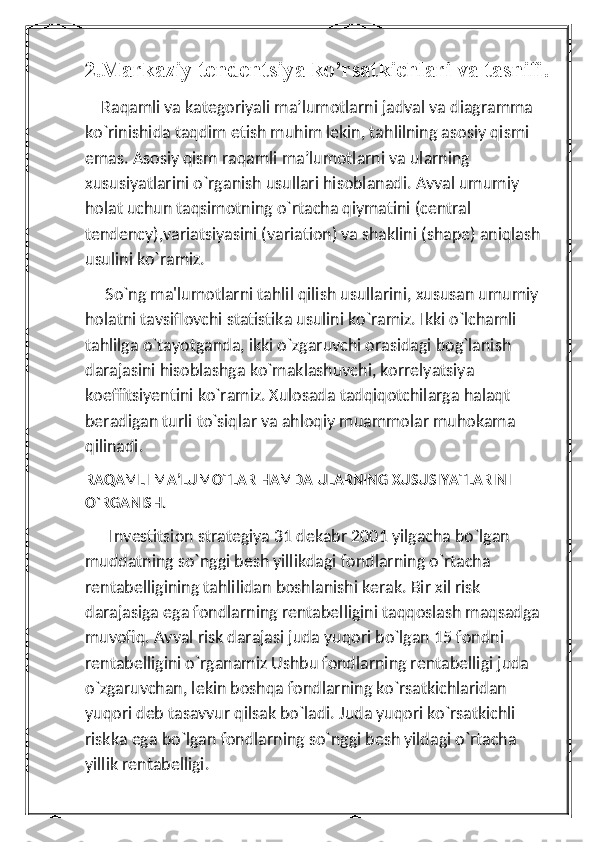 2.Markaziy tendentsiya ko’rsatkichlari va tasnifi.
    Raqamli va kategoriyali ma’lumotlarni jadval va diagramma 
ko`rinishida taqdim etish muhim lekin, tahlilning asosiy qismi 
emas. Asosiy qism raqamli ma’lumotlarni va ularning 
xususiyatlarini o`rganish usullari hisoblanadi. Avval umumiy 
holat uchun taqsimotning o`rtacha qiymatini (central 
tendency),variatsiyasini (variation) va shaklini (shape) aniqlash 
usulini ko`ramiz.
     So`ng ma'lumotlarni tahlil qilish usullarini, xususan umumiy 
holatni tavsiflovchi statistika usulini ko`ramiz. Ikki o`lchamli 
tahlilga o`tayotganda, ikki o`zgaruvchi orasidagi bog`lanish 
darajasini hisoblashga ko`maklashuvchi, korrelyatsiya 
koeffitsiyentini ko`ramiz. Xulosada tadqiqotchilarga halaqt 
beradigan turli to`siqlar va ahloqiy muammolar muhokama 
qilinadi.
RAQAMLI MA’LUMOTLAR HAMDA ULARNING XUSUSIYATLARINI 
O`RGANISH.
      Investitsion strategiya 31 dekabr 2001 yilgacha bo`lgan 
muddatning so`nggi besh yillikdagi fondlarning o`rtacha 
rentabelligining tahlilidan boshlanishi kerak. Bir xil risk 
darajasiga ega fondlarning rentabelligini taqqoslash maqsadga 
muvofiq. Avval risk darajasi juda yuqori bo`lgan 15 fondni 
rentabelligini o`rganamiz Ushbu fondlarning rentabelligi juda 
o`zgaruvchan, lekin boshqa fondlarning ko`rsatkichlaridan 
yuqori deb tasavvur qilsak bo`ladi. Juda yuqori ko`rsatkichli 
riskka ega bo`lgan fondlarning so`nggi besh yildagi o`rtacha 
yillik rentabelligi. 