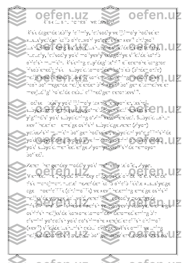           Risk tushunchasi  va tavsifi
Risk deganda tabiiy-iqlimiy, iqtisodiy va ijtimoiy hodisalar 
xususiyatidan kelib chiquvchi yo‘qotishlar xavfi ehtimoli 
tushuniladi. Keng ko‘lamli tushuncha sifatida riskni tarixiy, 
huquqiy, iqtisodiy yoki moliyaviy kategoriya sifatida ko‘rib 
chiqish mumkin. Riskning quyidagi ta’rifi allaqancha kengroq 
hisoblanadi: risk – subyekt tomonidan ko‘plab (birdan ortiq) 
natijalarni qamrab oluvchi, konkret natijaning noaniqligi va 
hech bo‘lmaganda natijalardan biri xavfli bo‘lgan alternativalar 
mavjudligi holatida qabul qilinadigan qaror tavsifi.
Hodisa – tabiiy yoki ijtimoiy-texnik jarayonlar, tashqi 
subyektlarning maqsadga yo‘naltirilgan xattiharakatlari 
yig‘indisi yoki subyektning o‘zini xatti-harakati. Subyekt uchun 
xavf-hatarlar – amalga oshishi subyektga zarar (ziyon) 
yetkazishi mumkin bo‘lgan hodisalar; subyektni yo‘q qilinishida
yoki subyektning evolyutsiya imkoniyatlarini cheklanishida, 
yoki subyekt manfaatlariga ziyon yetkazilishida namoyon 
bo‘ladi.
Zarar– har qanday moddiy yoki ma’naviy talofat, ziyon.
Manfaat– naf, foyda. Shunday qilib, risk alohida holat sifatida 
risk-menejment nuqtai-nazaridan kelib chiqib ikkita xususiyatga
ega – noaniqlilik (ehtimollik) va xavf-hatarning amalga oshishi 
natijasida yuzaga keluvchi zararlilik. Iqtisodiy nazariyada 
“risk”ni ma’lum ishlab chiqarish va moliyaviy faoliyatni amalga
oshirish natijasida korxona tomonidan daromadlarning bir 
qismini yo‘qotish yoki qo‘shimcha xarajatlar qilish ehtimoli 
(xavfi) sifatida tushunish qabul qilingan. Risk omili va uning 
natijasida ko‘rilishi mumkin bo‘lgan zararlarni qoplash zarurati  