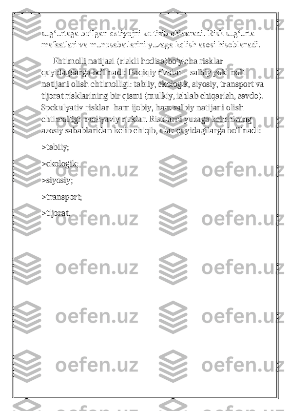 sug‘urtaga bo‘lgan extiyojni keltirib chiqaradi. Risk sug‘urta 
mafaatlari va munosabatlarini yuzaga kelish asosi hisoblanadi.
      Ehtimolli natijasi (riskli hodisa)bo‘yicha risklar 
quyidagilarga bo‘linadi: Haqiqiy risklar – salbiy yoki nolli 
natijani olish ehtimolligi: tabiiy, ekologik, siyosiy, transport va 
tijorat risklarining bir qismi (mulkiy, ishlab chiqarish, savdo). 
Spekulyativ risklar–ham ijobiy, ham salbiy natijani olish 
ehtimolligi: moliyaviy risklar. Risklarni yuzaga kelishining 
asosiy sabablaridan kelib chiqib, ular quyidagilarga bo‘linadi:
>tabiiy;
>ekologik;
>siyosiy;
>transport;
>tijorat. 