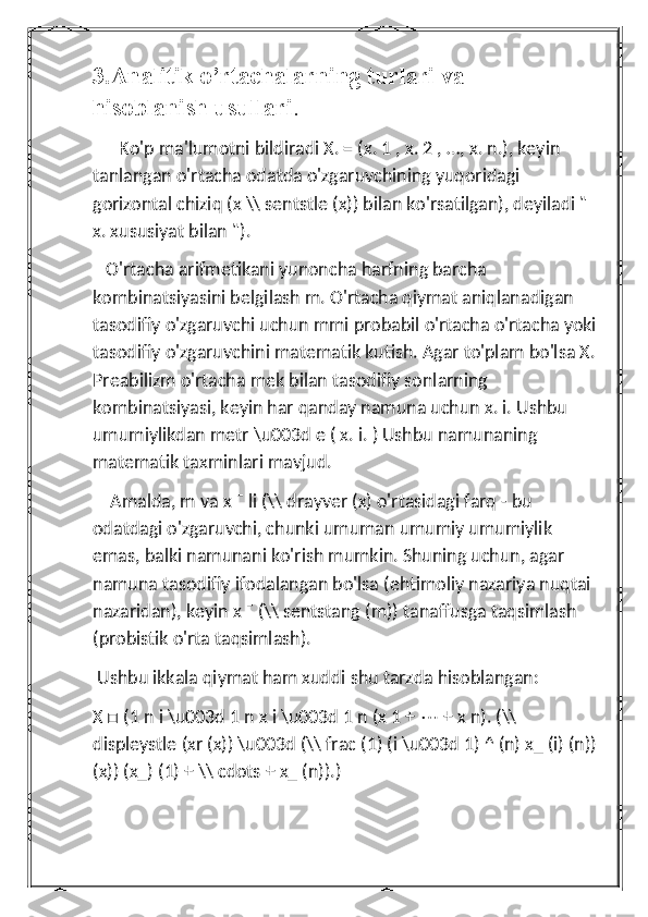 3.Analitik o’rtachalarning turlari va                      
hisoblanish usullari .
      Ko'p ma'lumotni bildiradi X. = (x. 1 , x. 2 , …, x. n.), keyin 
tanlangan o'rtacha odatda o'zgaruvchining yuqoridagi 
gorizontal chiziq (x \\ sentstle (x)) bilan ko'rsatilgan), deyiladi " 
x. xususiyat bilan ").
   O'rtacha arifmetikani yunoncha harfning barcha 
kombinatsiyasini belgilash m. O'rtacha qiymat aniqlanadigan 
tasodifiy o'zgaruvchi uchun mmi probabil o'rtacha o'rtacha yoki 
tasodifiy o'zgaruvchini matematik kutish. Agar to'plam bo'lsa X. 
Preabilizm o'rtacha mek bilan tasodifiy sonlarning 
kombinatsiyasi, keyin har qanday namuna uchun x. i. Ushbu 
umumiylikdan metr \u003d e ( x. i. ) Ushbu namunaning 
matematik taxminlari mavjud.
    Amalda, m va x ¯ li (\\ drayver (x) o'rtasidagi farq - bu 
odatdagi o'zgaruvchi, chunki umuman umumiy umumiylik 
emas, balki namunani ko'rish mumkin. Shuning uchun, agar 
namuna tasodifiy ifodalangan bo'lsa (ehtimoliy nazariya nuqtai 
nazaridan), keyin x ¯ (\\ sentstang (m)) tanaffusga taqsimlash 
(probistik o'rta taqsimlash).
 Ushbu ikkala qiymat ham xuddi shu tarzda hisoblangan:
X □ (1 n i \u003d 1 n x i \u003d 1 n (x 1 +  ⋯  + x n). (\\ 
displeystle (xr (x)) \u003d (\\ frac (1) (i \u003d 1) ^ (n) x_ (i) (n)) 
(x)) (x_) (1) + \\ cdots + x_ (n)).) 