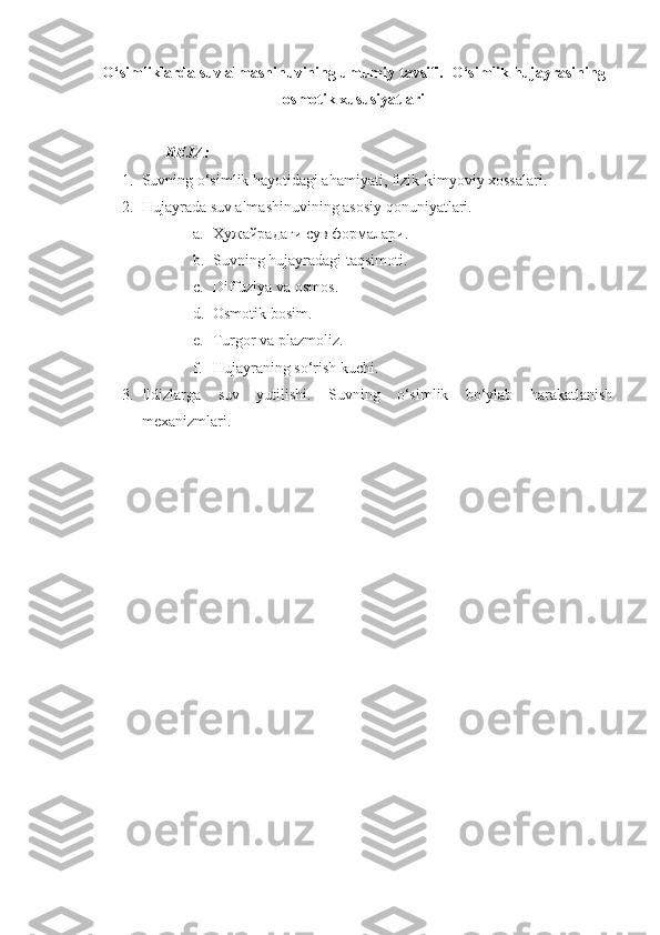 O‘simliklarda suv almashinuvining umumiy  tavsifi.   O‘simlik hujayrasining
osmotik xususiyatlari
REJA:
1. Suvning o‘simlik hayotidagi ahamiyati, fizik-kimyoviy xossalari. 
2. Hujayra d a suv almashinuvining asosiy qonuniyatlari. 
a. Ҳужайрадаги сув формалари .
b. Suvning hujayradagi taqsimoti. 
c. Diffuziya va osmos .
d. Osmotik bosim.  
e. Turgor va plazmoliz .  
f. Hujayraning so‘rish kuchi .  
3. Ildizlarga   suv   yutilishi.   Suvning   o‘simlik   bo‘ylab   harakatlanish
mexanizmlari.  