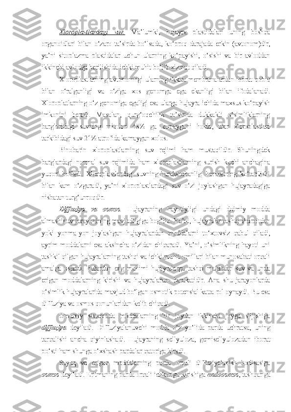 Xloroplastlardagi   suv.   Ma’lumki,   hujayra   plastidalari   uning   boshqa
organoidlari   bilan   o‘zaro   ta’sirda   bo‘lsada,   ko‘proq   darajada   erkin   (avtonom)dir,
ya’ni   sitoplazma   plastidalar   uchun   ularning   ko‘payishi,   o‘sishi   va   bir   avloddan
ikkinchi avlodga berilishida ichki muhit bo‘lib xizmat qiladi.
Xloroplastlarning avtonomligi ularning ikkita membranalardan iborat qobiq
bilan   o‘ralganligi   va   o‘ziga   xos   genomga   ega   ekanligi   bilan   ifodalanadi.
Xloroplatlarning o‘z genomiga egaligi esa ularga hujayra ichida maxsus ko‘payish
imkonini   beradi.   Masalan,   qurg‘oqchilik   ta’sirida   dukkakli   o‘simliklarning
barglaridagi   suvning   miqdori   48%   ga   kamaygani   holda,   ular   xloroplastlari
tarkibidagi suv 21% atrofida kamaygan xolos.
Binobarin   xloroplastlarning   suv   rejimi   ham   mustaqildir.   Shuningdek
barglardagi   normal   suv   rejimida   ham   xloroplastlarning   surish   kuchi   anchagina
yuqori   bo‘ladi.   Xloroplastlardagi   suvning   harakatchanligi   haroratning   ko‘tarilishi
bilan   kam   o‘zgaradi,   ya’ni   xloroplastlardagi   suv   o‘zi   joylashgan   hujayradagiga
nisbatan turg‘unroqdir.
Diffuziya   va   osmos .   Hujayraning   hayotiyligi   undagi   doimiy   modda
almashinuv jarayonining mavjudligiga bog‘liq. Ya’ni, hujayralar tashqi sharoitdan
yoki   yonma-yon   joylashgan   hujayralardan   moddalarni   to‘xtovsiz   qabul   qiladi,
ayrim   moddalarni   esa   aksincha   o‘zidan   chiqaradi.   Ya’ni,   o‘simlikning   hayoti   uni
tashkil qilgan hujayralarning tashqi va ichki muhit omillari bilan munosabati orqali
amalga   oshadi.   Bulardan   eng   muhimi   hujayralarga   tashqi   muhitdan   suv   va   unda
erigan   moddalarning   kirishi   va   hujayralararo   harakatidir.   Ana   shu   jarayonlarda
o‘simlik hujayralarida mavjud bo‘lgan osmotik potensial katta rol oynaydi. Bu esa
diffuziya va osmos qonunlaridan kelib chiqadi.
Umumiy   sistemada   moddalarning   bir   joydan   ikkinchi   joyga   siljishiga
diffuziya   deyiladi.   Diffuziyalanuvchi   modda   o‘z   yo‘lida   parda   uchratsa,   uning
tarqalishi   ancha   qiyinlashadi.   Hujayraning   sellyuloza,   gemisellyulozadan   iborat
po‘sti ham shunga o‘xshash pardalar qatoriga kiradi.
Suyuq   va   erigan   moddalarning   parda   orqali   diffuziyalanish   hodisasiga
osmos  deyiladi. Eritmaning parda orqali ichkariga kirishiga  endoosmos , tashqariga 