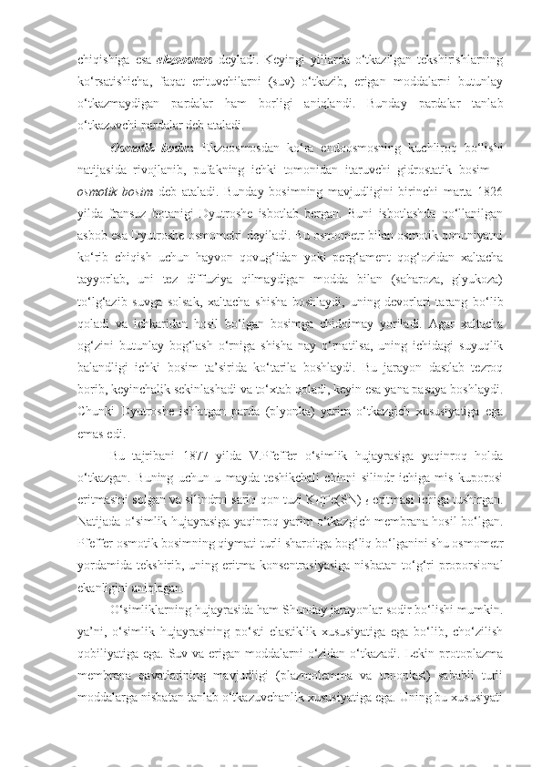 chiqishiga   esa   ekzoosmos   deyladi.   Keyingi   yillarda   o‘tkazilgan   tekshirishlarning
ko‘rsatishicha,   faqat   erituvchilarni   (suv)   o‘tkazib,   erigan   moddalarni   butunlay
o‘tkazmaydigan   pardalar   ham   borligi   aniqlandi.   Bunday   pardalar   tanlab
o‘tkazuvchi pardalar deb ataladi.
Osmotik   bosim .   Ekzoosmosdan   ko‘ra   endoosmosning   kuchliroq   bo‘lishi
natijasida   rivojlanib,   pufakning   ichki   tomonidan   itaruvchi   gidrostatik   bosim   –
osmotik   bosim   deb   ataladi.   Bunday   bosimning   mavjudligini   birinchi   marta   1826
yilda   fransuz   botanigi   Dyutroshe   isbotlab   bergan.   Buni   isbotlashda   qo‘llanilgan
asbob esa Dyutroshe osmometri deyiladi. Bu osmometr bilan osmotik qonuniyatni
ko‘rib   chiqish   uchun   hayvon   qovug‘idan   yoki   perg‘ament   qog‘ozidan   xaltacha
tayyorlab,   uni   tez   diffuziya   qilmaydigan   modda   bilan   (saharoza,   glyukoza)
to‘lg‘azib   suvga   solsak,   xaltacha   shisha   boshlaydi,   uning   devorlari   tarang   bo‘lib
qoladi   va   ichkaridan   hosil   bo‘lgan   bosimga   chidolmay   yoriladi.   Agar   xaltacha
og‘zini   butunlay   bog‘lash   o‘rniga   shisha   nay   o‘rnatilsa,   uning   ichidagi   suyuqlik
balandligi   ichki   bosim   ta’sirida   ko‘tarila   boshlaydi.   Bu   jarayon   dastlab   tezroq
borib, keyinchalik sekinlashadi va to‘xtab qoladi, keyin esa yana pasaya boshlaydi.
Chunki   Dyutroshe   ishlatgan   parda   (plyonka)   yarim   o‘tkazgich   xususiyatiga   ega
emas edi.
Bu   tajribani   1877   yilda   V.Pfeffer   o‘simlik   hujayrasiga   yaqinroq   holda
o‘tkazgan.   Buning   uchun   u   mayda   teshikchali   chinni   silindr   ichiga   mis   kuporosi
eritmasini solgan va silindrni sariq qon tuzi K
4 [Fe(SN)]
6  eritmasi ichiga tushirgan.
Natijada o‘simlik hujayrasiga yaqinroq yarim o‘tkazgich membrana hosil bo‘lgan.
Pfeffer osmotik bosimning qiymati turli sharoitga bog‘liq bo‘lganini shu osmometr
yordamida   tekshirib,  uning  eritma  konsentrasiyasiga   nisbatan  to‘g‘ri   proporsional
ekanligini aniqlagan.
O‘simliklarning hujayrasida ham Shunday jarayonlar sodir bo‘lishi mumkin.
ya’ni,   o‘simlik   hujayrasining   po‘sti   elastiklik   xususiyatiga   ega   bo‘lib,   cho‘zilish
qobiliyatiga ega. Suv va erigan moddalarni  o‘zidan o‘tkazadi. Lekin protoplazma
membrana   qavatlarining   mavjudligi   (plazmolemma   va   tonoplast)   sababli   turli
moddalarga nisbatan tanlab o‘tkazuvchanlik xususiyatiga ega. Uning bu xususiyati 