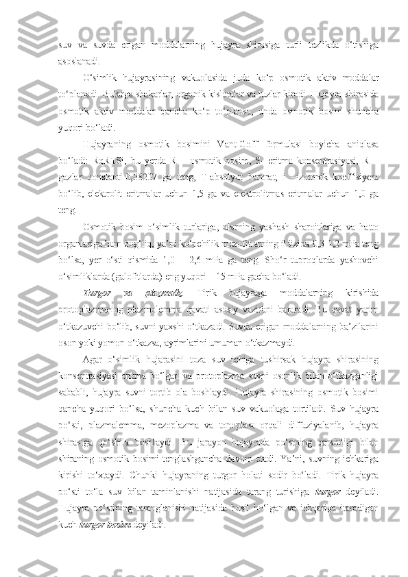 suv   va   suvda   erigan   moddalarning   hujayra   shirasiga   turli   tezlikda   o‘tishiga
asoslanadi.
O‘simlik   hujayrasining   vakuolasida   juda   ko‘p   osmotik   aktiv   moddalar
to‘planadi. Bularga shakarlar, organik kislotalar va tuzlar kiradi. Hujayra shirasida
osmotik   aktiv   moddalar   qancha   ko‘p   to‘plansa,   unda   osmotik   bosim   shuncha
yuqori bo‘ladi.
Hujayraning   osmotik   bosimini   Vant-Goff   formulasi   boyicha   aniqlasa
bo‘ladi:   RqRTSi,   bu   yerda   R   –   osmotik   bosim,   S-   eritma   konsentrasiyasi,   R   –
gazlar   qonstanti-0,08207   ga   teng,   T-absolyut   harorat,   i   –izotonik   koeffisiyent
bo‘lib,   elektrolit   eritmalar   uchun   1,5   ga   va   elektrolitmas   eritmalar   uchun   1,0   ga
teng.
Osmotik   bosim   o‘simlik   turlariga,   ularning   yashash   sharoitlariga   va   hatto
organlariga ham bog‘liq, ya’ni ko‘pchilik mezofitlarning ildizida 0,3-1,2 mPa teng
bo‘lsa,   yer   o‘sti   qismida   1,0   –   2,6   mPa   ga   teng.   Sho‘r   tuproqlarda   yashovchi
o‘simliklarda (galofitlarda) eng yuqori – 15 mPa gacha bo‘ladi.
Turgor   va   plazmoliz .   Tirik   hujayraga   moddalarning   kirishida
protoplazmaning   plazmolemma   qavati   asosiy   vazifani   bajaradi.   Bu   qavat   yarim
o‘tkazuvchi bo‘lib, suvni yaxshi o‘tkazadi. Suvda erigan moddalarning ba’zilarini
oson yoki yomon o‘tkazsa, ayrimlarini umuman o‘tkazmaydi. 
Agar   o‘simlik   hujarasini   toza   suv   ichiga   tushirsak   hujayra   shirasining
konsentrasiyasi   eritma   bo‘lgan   va   protoplazma   suvni   osonlik   bilan   o‘tkazganligi
sababli,   hujayra   suvni   tortib   ola   boshlaydi.   Hujayra   shirasining   osmotik   bosimi
qancha   yuqori   bo‘lsa,   shuncha   kuch   bilan   suv   vakuolaga   tortiladi.   Suv   hujayra
po‘sti,   plazmalemma,   mezoplazma   va   tonoplast   orqali   diffuziyalanib,   hujayra
shirasiga   qo‘shila   boshlaydi.   Bu   jarayon   hujayrada   po‘stning   qarshiligi   bilan
shiraning   osmotik   bosimi   tenglashgancha   davom   etadi.   Ya’ni,   suvning   ichkariga
kirishi   to‘xtaydi.   Chunki   hujayraning   turgor   holati   sodir   bo‘ladi.   Tirik   hujayra
po‘sti   to‘la   suv   bilan   taminlanishi   natijasida   tarang   turishiga   turgor   deyiladi.
Hujayra   po‘stining   taranglanishi   natijasida   hosil   bo‘lgan   va   ichqariga   itaradigan
kuch  turgor bosim  deyiladi.  