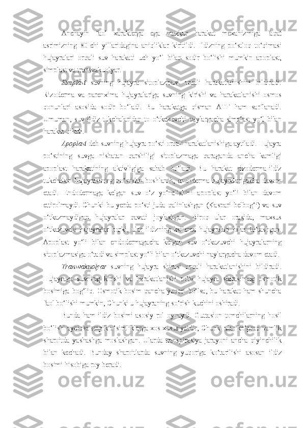 Anchayin   faol   xarakterga   ega   mazkur   harakat   mexanizmiga   faqat
asrimizning   80- chi   yillaridagina   aniqliklar   kiritildi .   Ildizning   po‘stloq   to‘qimasi
hujayralari   orqali   suv   harakati   uch   yo‘l   bilan   sodir   bo‘lishi   mumkin   apoplast ,
simplast   va   transvakuolyar .
Simplast   suvning   hujayra   sitoplazmasi   orqali   harakatlanishini   bildiradi .
Rizoderma   va   parenxima   hujayralariga   suvning   kirishi   va   harakatlanishi   osmos
qonunlari   asosida   sodir   bo‘ladi .   Bu   harakatga   qisman   ATF   ham   sarflanadi .
Umuman ,   suv   ildiz   tukchalaridan   to   o‘tkazuvchi   naylargacha   simplast   yo‘l   bilan
harakat   qiladi .
Apoplast   deb   suvning   hujayra   po‘sti   orqali   harakatlanishiga   aytiladi .  Hujayra
po‘stining   suvga   nisbatan   qarshiligi   sitoplazmaga   qaraganda   ancha   kamligi
apoplast   harakatining   aktivligiga   sabab   bo‘ladi .   Bu   harakat   rizoderma - ildiz
tukchalari   hujayrasining   po‘stidan   boshlanib ,   endoderma   hujayralarigacha   davom
etadi .   Endodermaga   kelgan   suv   o‘z   yo‘nalishini   apoplast   yo‘li   bilan   davom
ettirolmaydi .   Chunki   bu   yerda   po‘sti   juda   qalinlashgan   ( Kaspari   belbog‘i )   va   suv
o‘tkazmaydigan   hujayralar   qavati   joylashgan .   Biroq   ular   orasida ,   maxsus
o‘tkazuvchi   hujayralar   borki ,   ular   ildizning   ksilema   hujayralari   bilan   to‘tashgan .
Apoplast   yo‘li   bilan   endodermagacha   kelgan   suv   o‘tkazuvchi   hujayralarning
sitoplazmasiga   o‘tadi   va   simplast   yo‘li   bilan   o‘tkazuvchi   naylargacha   davom   etadi .
Transvakuolyar   suvning   hujayra   shirasi   orqali   harakatlanishini   bildiradi .
Hujayraga   suvning   kirishi   va   harakatlanishi   to‘la   hujayra   shirasining   osmotik
bosimiga   bog‘liq .   Osmotik   bosim   qancha   yuqori   bo‘lsa ,   bu   harakat   ham   shuncha
faol   bo‘lishi   mumkin ,  Chunki   u   hujayraning   so‘rish   kuchini   oshiradi .
Bunda   ham   ildiz   bosimi   asosiy   rol   oynaydi .   Guttasion   tomchilarning   hosil
bo‘lishi   ayniqsa   tropik   o‘simliklarga   xos   xususiyatdir ,  Chunki   ular   ko‘proq   namlik
sharoitda   yashashga   moslashgan .   Ularda   transpirasiya   jarayoni   ancha   qiyinchilik
bilan   kechadi .   Bunday   sharoitlarda   suvning   yuqoriga   ko‘tarilishi   asosan   ildiz
bosimi   hisobiga   roy   beradi . 