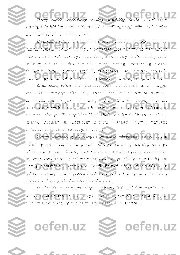 Tashqi   muhit   omillarining   suvning   so‘rilishiga   ta’siri.   O‘simliklarga
suvning   so‘rilishi   bir   qancha   ichki   va   tashqi   omillarga   bog‘liqdir.   Biz   bulardan
ayrimlarini sanab o‘tishimiz mumkin.
Haroratning ta’siri.  U kuchli ta’sir etuvchi omillardan biri. Masalan, tuproq
harorati   pasaysa   ildizdagi   fiziologik-biokimyoviy   jarayonlarning   buzilishi   sababli
ildiz suvni sekin so‘ra boshlaydi. Haroratning keskin pasayishi o‘simlikning so‘lib
kolishiga   olib   keladi.   Past   haroratda   protoplazmaning   qovushqoqligi   oshadi.
So‘liganda,   barg   og‘izchasi   yopiladi,   transpiratsiya   va   fotosintez   pasayadi.
Haroratning muqobillashishi, o‘simlikning avvalgi holatiga qaytishiga olib keladi. 
Kislorodning   ta’siri.   Protoplazmada   suvni   harakatlanishi   uchun   energiya
zarur.   Ushbu   energiya   nafas   olish   jarayonida   hosil   bo‘ladi.   Zich   va   qatqaloqli
tuproqlarda   o‘simlik   yaxshi   o‘smasligi   ma’lum.   Chunki   ,   bunday   sharoitda
kislorod   etishmaydi,   ildizlarning   nafas   olishi   sekinlashadi,   ayrim   hollarda   esa
batamom   to‘xtaydi.   Shuning   bilan   birgalikda   ildiz   hujayralarida   ayrim   spirtlar,
organik   kislotalar   va   uglevodlar   to‘plana   boshlaydi.   Buning   natijasida
protoplazmaning osmotik xususiyati o‘zgaradi.
Tuproq   eritmasining   pH   darajasi   va   tuzlar   miqdorining   ta’siri.   Ushbu
hollarning   o‘simliklar   ildizlariga   suvni   so‘rilishi   va   uning   harakatga   kelishiga
ta’siri   juda   kattadir.   Chunki,   ildiz   shirasining   kontsetrasiyasi   tuproq   eritmasi
konsentratsiyasidan yuqori bo‘lgandagina suv ildizlarga so‘rilishi mumkin. Agarda
tuproq   eritmasining   konsentrasiyasi   o‘simlik   ildizlari   hujayralari   shirasidan   katta
bo‘lsa   yuqoridagi   holatning   teskarisi   bo‘lishi   mumkin.   Shuning   uchun   ham   sho‘r
tuproqlarda faqat galofit o‘simliklargina o‘sa oladi.
Shuningdek, tuproq eritmasining pH juda past, kislotali bo‘lsa, masalan,  pH
2-3 bo‘lsa  ildizlar  suvni  shima olmaydi. Ildizlarning suv  so‘rishi  neytral  darajada
birmuncha oshib ishqoriy muhitda esa suv o‘zlashtirilishi kuchayadi. 