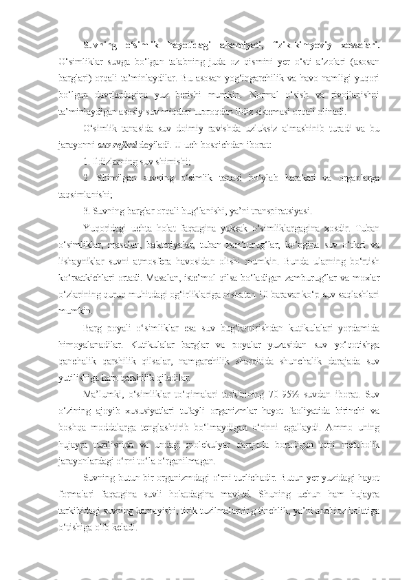 Suvning   o‘simlik   hayotidagi   ahamiyati,   fizik-kimyoviy   xossalari.
O‘simliklar   suvga   bo‘lgan   talabning   juda   oz   qismini   yer   o‘sti   a’zolari   (asosan
barglari)  orqali  ta’minlaydilar. Bu  asosan  yog‘ingarchilik va  havo namligi  yuqori
bo‘lgan   davrlardagina   yuz   berishi   mumkin.   Normal   o‘sish   va   rivojlanishni
ta’minlaydigan asosiy suv miqdori tuproqdan ildiz sistemasi orqali olinadi.
O‘simlik   tanasida   suv   doimiy   ravishda   uzluksiz   almashinib   turadi   va   bu
jarayonni  suv rejimi  deyiladi. U uch bosqichdan iborat:
1. Ildizlarning suv shimishi;
2.   Shimilgan   suvning   o‘simlik   tanasi   bo‘ylab   harakati   va   organlarga
taqsimlanishi;
3. Suvning barglar orqali bug‘lanishi, ya’ni transpiratsiyasi.
Yuqoridagi   uchta   holat   faqatgina   yuksak   o‘simliklargagina   xosdir.   Tuban
o‘simliklar,   masalan,   bakteriyalar,   tuban   zamburug‘lar,   ko‘pgina   suv   o‘tlari   va
lishayniklar   suvni   atmosfera   havosidan   olishi   mumkin.   Bunda   ularning   bo‘rtish
ko‘rsatkichlari  ortadi. Masalan,  iste’mol  qilsa bo‘ladigan zamburug‘lar  va moxlar
o‘zlarining quruq muhitdagi og‘irliklariga nisbatan 10 baravar ko‘p suv saqlashlari
mumkin.
Barg   poyali   o‘simliklar   esa   suv   bug‘lantirishdan   kutikulalari   yordamida
himoyalanadilar.   Kutikulalar   barglar   va   poyalar   yuzasidan   suv   yo‘qotishga
qanchalik   qarshilik   qilsalar,   namgarchilik   sharoitida   shunchalik   darajada   suv
yutilishiga ham qarshilik qiladilar.
Ma’lumki,   o‘simliklar   to‘qimalari   tarkibining   70-95%   suvdan   iborat.   Suv
o‘zining   ajoyib   xususiyatlari   tufayli   organizmlar   hayot   faoliyatida   birinchi   va
boshqa   moddalarga   tenglashtirib   bo‘lmaydigan   o‘rinni   egallaydi.   Ammo   uning
hujayra   tuzilishida   va   undagi   molekulyar   darajada   boradigan   turli   metabolik
jarayonlardagi o‘rni to‘la o‘rganilmagan.
Suvning butun bir organizmdagi o‘rni turlichadir. Butun yer yuzidagi hayot
formalari   faqatgina   suvli   holatdagina   mavjud.   Shuning   uchun   ham   hujayra
tarkibidagi suvning kamayishi, tirik tuzilmalarning tinchlik, ya’ni anabioz holatiga
o‘tishiga olib keladi.  