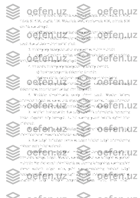 O‘simlikning barcha organlarida suv bo‘ladi: bargda-90%, novdada-70-80%,
ildizda-50-60%,   urug‘da-10%.   Vakuolada-98%,   sitoplazmada-80%,   qobiqda-50%
atrofida suv uchraydi.
Biologik obyektlarda suv quyidagi asosiy vazifalarni bajaradi: 
1.   Hujayra,   molekula,   to‘qimalar   va   organlarni   bir   butun   qilib   birlashtirib
turadi. Suv uzluksiz muhitni tashkil qiladi. 
2. Biokimyoviy reaksiyalar uchun eng yaxshi va muhim muhitdir. 
3.   Hujayra   tuzilmalarini   tartibga   solishda   qatnashadigan   oqsillar   tarkibiga
kirib, ularning konformasiyasini belgilaydi. 
4. Bir qancha biokimyoviy reaksiyalarning tarkibiy qismidir; 
a) fotosintez jarayonida elektronlar donoridir. 
b) Kreps siklida oksidlanish-qaytarilish jarayoni ishtirokchisi. 
5.   Hujayra   hayotiy   jarayonlarida,   xususan   suvning   membranalardagi
elektronlar va protonlar tashiluvidagi o‘rni beqiyosdir. 
6.   Moddalar   almashinuvida   asosiy   o‘rinni   tutadi.   Masalan   ksilema
to‘qimalari bo‘ylab esa suv va unda erigan moddalarni tashisa, flozma to‘qimalari
bo‘ylab moddalarning simplast va apoplast tashiluvi amalga oshadi.
7.   Issiqlikni   boshqaruvidir.   Suv   tufayli   o‘simlik   to‘qimalarida   haroratning
birdan   o‘zgarishi   ro‘y   bermaydi.   Bu   hol   suvning   yuqori   issiqlik   sig‘imi   bilan
o‘lchanadi.
8.   Suv   tufayli   yuzaga   keladigan   egiluvchanliklik   hususiyati   tufayli
o‘simliklar har xil mexanik ta’sirlardan saqlanadi.
9.   Suv   tufayli   bo‘ladigan   osmos   va   turgor   holatlari   tufayli   to‘qimalarning
nisbatan qattiq holati saqlanadi.
O‘simliklarning   evolyutsiyasi   mobaynida   ularning   suvga   bog‘liqligi
birmuncha   kamaya   borgan.  Masalan,   suv   o‘tlari   uchun  suv   ko‘payish   va   yashash
muhitidir. Yer o‘sti sporali o‘simliklarida esa ularning ko‘payishiga suvning ta’siri
qisman   saqlanib   qolgan   xolos,   ya’ni   suv   gametalarning   ipchalari   tufayli
harakatlanishiga   yordam   beradi.   Urug‘li   o‘simliklar   o‘zlarining   changdonlari   va
urug‘donlari   tufayli   ko‘payish   jarayonlarida   suvga   muhtoj   emas.   Urug‘li 