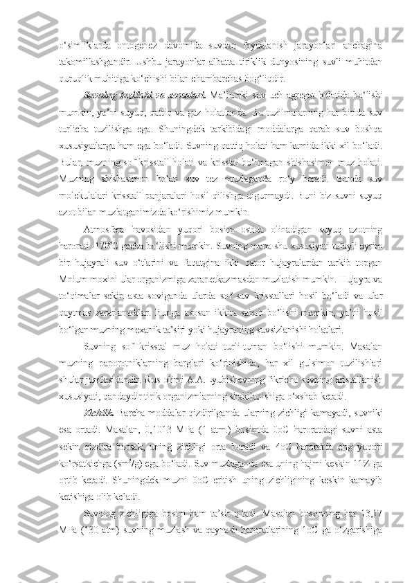 o‘simliklarda   ontogenez   davomida   suvdan   foydalanish   jarayonlari   anchagina
takomillashgandir.   Ushbu   jarayonlar   albatta   tiriklik   dunyosining   suvli   muhitdan
quruqlik muhitiga ko‘chishi bilan chambarchas bog‘liqdir. 
Suvning  tuzilishi  va  xossalari.   Ma’lumki   suv  uch agregat   holatida  bo‘lishi
mumkin,  ya’ni   suyuq,   qattiq   va  gaz   holatlarida.  Bu   tuzilmalarning  har   birida   suv
turlicha   tuzilishga   ega.   Shuningdek   tarkibidagi   moddalarga   qarab   suv   boshqa
xususiyatlarga ham ega bo‘ladi. Suvning qattiq holati ham kamida ikki xil bo‘ladi.
Bular, muzning sof krisstall  holati  va krisstal  bo‘lmagan shishasimon  muz holati.
Muzning   shishasimon   holati   suv   tez   muzlaganda   ro‘y   beradi.   Bunda   suv
molekulalari  krisstall   panjaralari  hosil   qilishga  ulgurmaydi.  Buni  biz  suvni   suyuq
azot bilan muzlatganimizda ko‘rishimiz mumkin. 
Atmosfera   havosidan   yuqori   bosim   ostida   olinadigan   suyuq   azotning
harorati -170 0
C gacha bo‘lishi mumkin. Suvning mana shu xususiyati tufayli ayrim
bir   hujayrali   suv   o‘tlarini   va   faqatgina   ikki   qator   hujayralardan   tarkib   topgan
Mnium moxini ular organizmiga zarar etkazmasdan muzlatish mumkin. Hujayra va
to‘qimalar   sekin   asta   soviganda   ularda   sof   suv   krisstallari   hosil   bo‘ladi   va   ular
qaytmas   zararlanadilar.   Bunga   asosan   ikkita   sabab   bo‘lishi   mumkin,   ya’ni   hosil
bo‘lgan muzning mexanik ta’siri yoki hujayraning suvsizlanishi holatlari.
Suvning   sof   krisstal   muz   holati   turli-tuman   bo‘lishi   mumkin.   Masalan
muzning   paporotniklarning   barglari   ko‘rinishida,   har   xil   gulsimon   tuzilishlari
shular jumlasidandir. Rus olimi  A.A.Lyubishevning fikricha suvning kristallanish
xususiyati, qandaydir tirik organizmlarning shakllanishiga o‘xshab ketadi. 
Zichlik.   Barcha moddalar qizdirilganda ularning zichligi kamayadi, suvniki
esa   ortadi.   Masalan,   0,1013   MPa   (1   atm.)   bosimda   0oC   haroratdagi   suvni   asta
sekin   qizdira   borsak,   uning   zichligi   orta   boradi   va   4oC   haroratda   eng   yuqori
ko‘rsatkichga (sm 3
/g) ega bo‘ladi. Suv muzlaganda esa uning hajmi keskin 11% ga
ortib   ketadi.   Shuningdek   muzni   0oC   eritish   uning   zichligining   keskin   kamayib
ketishiga olib keladi. 
Suvning   zichligiga   bosim   ham   ta’sir   qiladi.   Masalan   bosimning   har   13,17
MPa   (130   atm)   suvning   muzlash   va   qaynash   haroratlarining  1oC   ga   o‘zgarishiga 