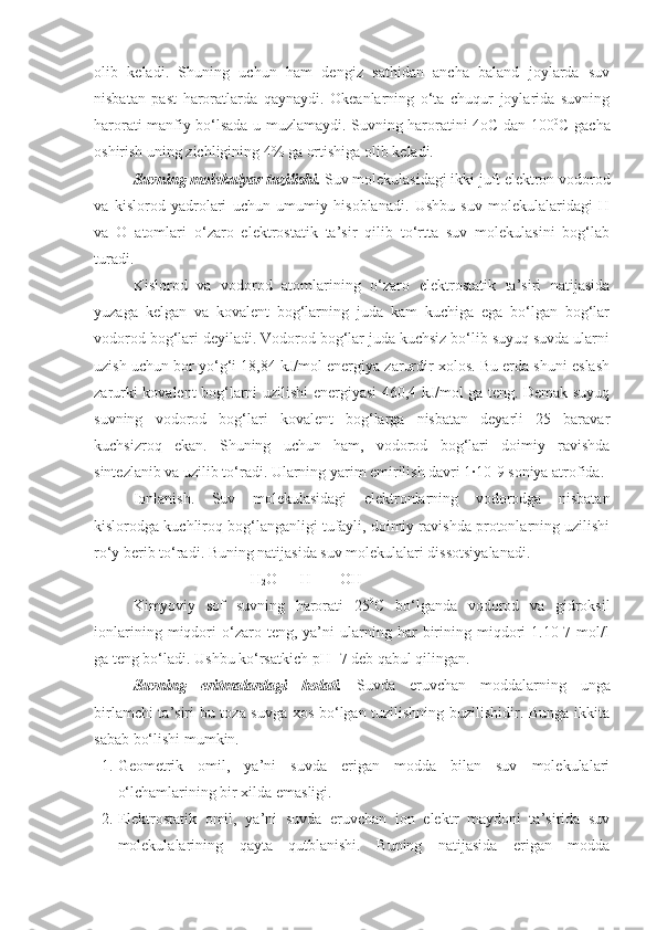 olib   keladi.   Shuning   uchun   ham   dengiz   sathidan   ancha   baland   joylarda   suv
nisbatan   past   haroratlarda   qaynaydi.   Okeanlarning   o‘ta   chuqur   joylarida   suvning
harorati manfiy bo‘lsada u muzlamaydi. Suvning haroratini 4oC dan 100 0
C gacha
oshirish uning zichligining 4% ga ortishiga olib keladi.
Suvning molekulyar tuzilishi.  Suv molekulasidagi ikki juft elektron vodorod
va   kislorod   yadrolari   uchun   umumiy   hisoblanadi.   Ushbu   suv   molekulalaridagi   H
va   O   atomlari   o‘zaro   elektrostatik   ta’sir   qilib   to‘rtta   suv   molekulasini   bog‘lab
turadi. 
Kislorod   va   vodorod   atomlarining   o‘zaro   elektrostatik   ta’siri   natijasida
yuzaga   kelgan   va   kovalent   bog‘larning   juda   kam   kuchiga   ega   bo‘lgan   bog‘lar
vodorod bog‘lari deyiladi. Vodorod bog‘lar juda kuchsiz bo‘lib suyuq suvda ularni
uzish uchun bor yo‘g‘i 18,84 kJ/mol energiya zarurdir xolos. Bu erda shuni eslash
zarurki kovalent bog‘larni uzilishi energiyasi 460,4 kJ/mol ga teng. Demak suyuq
suvning   vodorod   bog‘lari   kovalent   bog‘larga   nisbatan   deyarli   25   baravar
kuchsizroq   ekan.   Shuning   uchun   ham,   vodorod   bog‘lari   doimiy   ravishda
sintezlanib va uzilib to‘radi. Ularning yarim emirilish davri 1·10-9 soniya atrofida.
Ionlanish.   Suv   molekulasidagi   elektronlarning   vodorodga   nisbatan
kislorodga kuchliroq bog‘langanligi tufayli, doimiy ravishda protonlarning uzilishi
ro‘y berib to‘radi. Buning natijasida suv molekulalari dissotsiyalanadi.
H
2 O --- H+ +  OH-
Kimyoviy   sof   suvning   harorati   25 0
C   bo‘lganda   vodorod   va   gidroksil
ionlarining   miqdori   o‘zaro   teng,  ya’ni   ularning  har   birining  miqdori   1.10-7  mol/l
ga teng bo‘ladi. Ushbu ko‘rsatkich pH=7 deb qabul qilingan.
Suvning   eritmalardagi   holati.   Suvda   eruvchan   moddalarning   unga
birlamchi ta’siri bu toza suvga xos bo‘lgan tuzilishning buzilishidir. Bunga ikkita
sabab bo‘lishi mumkin.
1. Geometrik   omil,   ya’ni   suvda   erigan   modda   bilan   suv   molekulalari
o‘lchamlarining bir xilda emasligi. 
2. Elektrostatik   omil,   ya’ni   suvda   eruvchan   ion   elektr   maydoni   ta’sirida   suv
molekulalarining   qayta   qutblanishi.   Buning   natijasida   erigan   modda 