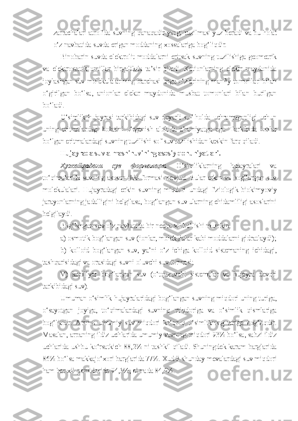 zarrachalari atrofida suvning qanaqadir yangi tuzilmasi yuz beradi va bu holat
o‘z navbatida suvda erigan moddaning xossalariga bog‘liqdir.
Binobarin suvda elektrolit moddalarni eritsak suvning tuzilishiga geometrik
va   elektrostatik   omillar   birgalikda   ta’sir   qiladi.   Kationlarning   elektr   maydonida
joylashgan suv molekulalarining barchasi unga o‘zlarining manfiy tomonlari bilan
o‘girilgan   bo‘lsa,   anionlar   elektr   maydonida   musbat   tomonlari   bilan   burilgan
bo‘ladi.
O‘simlik   hujayrasi   tarkibidagi   suv   deyarli   sof   holda   uchramaganligi   uchun
uning   eritmalardagi   holatini   o‘rganish   alohida   ahamiyatga   ega.   Tarkibida   ionlar
bo‘lgan eritmalardagi suvning tuzilishi sof suv tuzilishidan keskin farq qiladi. 
Hujayra d a suv almashinuvining asosiy qonuniyatlari. 
Ҳужайрадаги   сув   формалари.   O‘simliklarning   hujayralari   va
to‘qimalarida suvning asosan ikki formasi mavjud. Bular erkin va bog‘langan suv
molekulalari.   Hujayradagi   erkin   suvning   miqdori   undagi   fiziologik-biokimyoviy
jarayonlarning jadalligini belgilasa, bog‘langan suv ularning chidamliligi asoslarini
belgilaydi.
Bog‘langan suv o‘z navbatida bir necha xil bo‘lishi mumkin.
a) osmotik bog‘langan suv (ionlar, molekulalar kabi moddalarni gidratlaydi);
b)   kolloid   bog‘langan   suv,   ya’ni   o‘z   ichiga   kolloid   sistemaning   ichidagi,
tashqarisidagi va orasidagi suvni oluvchi suv formasi;
V)   kapillyar   bog‘langan   suv   (o‘tqazuvchi   sistemalar   va   hujayra   devori
tarkibidagi suv).
Umuman o‘simlik hujayralaridagi bog‘langan suvning miqdori uning turiga,
o‘sayotgan   joyiga,   to‘qimalardagi   suvning   miqdoriga   va   o‘simlik   qismlariga
bog‘liqdir.   Ammo   umumiy   suv   miqdori   ko‘proq   o‘simlikning   turiga   bog‘liqdir.
Masalan, arpaning ildiz uchlarida umumiy suvning miqdori 93% bo‘lsa, sabzi ildiz
uchlarida ushbu ko‘rsatkich 88,2% ni tashkil qiladi. Shuningdek karam barglarida
86% bo‘lsa makkajo‘xori barglarida 77%. Xuddi shunday mevalardagi suv miqdori
ham har xil-pomidorida 94,1%, olmada 84,0%. 