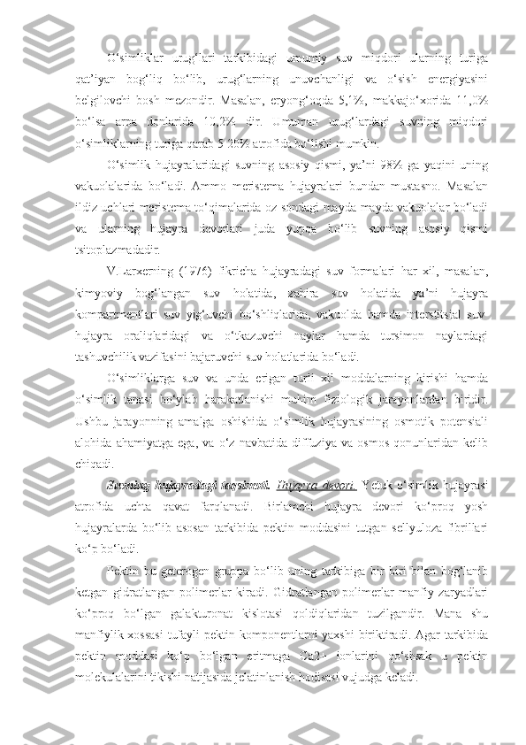 O‘simliklar   urug‘lari   tarkibidagi   umumiy   suv   miqdori   ularning   turiga
qat’iyan   bog‘liq   bo‘lib,   urug‘larning   unuvchanligi   va   o‘sish   energiyasini
belgilovchi   bosh   mezondir.   Masalan,   eryong‘oqda   5,1%,   makkajo‘xorida   11,0%
bo‘lsa   arpa   donlarida   10,2%   dir.   Umuman   urug‘lardagi   suvning   miqdori
o‘simliklarning turiga qarab 5-20% atrofida bo‘lishi mumkin.
O‘simlik   hujayralaridagi   suvning   asosiy   qismi,   ya’ni   98%   ga   yaqini   uning
vakuolalarida   bo‘ladi.   Ammo   meristema   hujayralari   bundan   mustasno.   Masalan
ildiz uchlari meristema to‘qimalarida oz sondagi mayda-mayda vakuolalar bo‘ladi
va   ularning   hujayra   devorlari   juda   yupqa   bo‘lib   suvning   asosiy   qismi
tsitoplazmadadir.
V.Larxerning   (1976)   fikricha   hujayradagi   suv   formalari   har   xil,   masalan,
kimyoviy   bog‘langan   suv   holatida,   zahira   suv   holatida   ya’ni   hujayra
kompartmentlari   suv   yig‘uvchi   bo‘shliqlarida,   vakuolda   hamda   interstitsial   suv-
hujayra   oraliqlaridagi   va   o‘tkazuvchi   naylar   hamda   tursimon   naylardagi
tashuvchilik vazifasini bajaruvchi suv holatlarida bo‘ladi.
O‘simliklarga   suv   va   unda   erigan   turli   xil   moddalarning   kirishi   hamda
o‘simlik   tanasi   bo‘ylab   harakatlanishi   muhim   fiziologik   jarayonlardan   biridir.
Ushbu   jarayonning   amalga   oshishida   o‘simlik   hujayrasining   osmotik   potensiali
alohida   ahamiyatga   ega,   va   o‘z   navbatida   diffuziya   va   osmos   qonunlaridan   kelib
chiqadi.
Suvning   hujayradagi   taqsimoti.   Hujayra   devori.   Yetuk   o‘simlik   hujayrasi
atrofida   uchta   qavat   farqlanadi.   Birlamchi   hujayra   devori   ko‘proq   yosh
hujayralarda   bo‘lib   asosan   tarkibida   pektin   moddasini   tutgan   sellyuloza   fibrillari
ko‘p bo‘ladi. 
Pektin   bu   geterogen   gruppa   bo‘lib   uning   tarkibiga   bir   biri   bilan   bog‘lanib
ketgan   gidratlangan   polimerlar   kiradi.   Gidratlangan   polimerlar   manfiy   zaryadlari
ko‘proq   bo‘lgan   galakturonat   kislotasi   qoldiqlaridan   tuzilgandir.   Mana   shu
manfiylik xossasi  tufayli  pektin komponentlarni yaxshi  biriktiradi. Agar tarkibida
pektin   moddasi   ko‘p   bo‘lgan   eritmaga   Ca2+   ionlarini   qo‘shsak   u   pektin
molekulalarini tikishi natijasida jelatinlanish hodisasi vujudga keladi.  