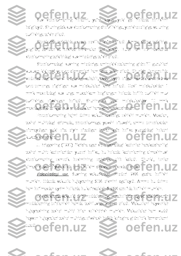 Suv   sitoplazmaning   holatini,   ya’ni   suyuq   yoki   gel   holatda   bo‘lishini
belgilaydi. Shuningdek suv sitoplazmaning cho‘zilishiga, yopishqoqligiga va uning
tuzilishiga ta’sir qiladi.
Sitoplazma   tarkibida   asosan   oqsillar   ko‘p   bo‘ladi.   Ammo   uning   tarkibiga
yog‘lar,   qandlar   va   boshqa   birikmalar   ham   kiradi.   Bular   ham   o‘z   navbatida
sitoplazmaning tarkibidagi suv miqdoriga ta’sir qiladi.
Sitoplazmadagi   suvning   miqdoriga   aminokislotalarning   gidrofill   guruhlari
xususan kislorod va azot elementlari ham katta ta’sir qiladi. Chunki, ular atrofida
vodorod   bog‘lari   hosil   qilganligi   sababli,   avval   aytib   o‘tganimizdek   kislorod   va
azot   tomonga   o‘girilgan   suv   molekulalari   ko‘p   bo‘ladi.   Oqsil   molekulasidan   1
mmk   masofadagi   suv   unga   mustahkam   bog‘langan   holatda   bo‘lib   tuzilishi   muz
tuzilishiga   o‘xshagan   bo‘ladi.   Shuningdek   oqsil   molekulasidan   10   mmk
masofagacha bo‘lgan suv molekulalari ham kamharakatchandir.
Protoplazmaning   hajmi   doimo   vakuol   hisobiga   oshishi   mumkin.   Masalan,
tashqi   muhitdagi   eritmada,   protoplazmaga   yaxshi   o‘tuvchi,   ammo   tonoplastdan
o‘tmaydigan   yoki   o‘ta   qiyin   o‘tadigan   ionlar   ko‘p   bo‘lsa   yuqoridagi   holatni
kuzatish mumkin.
J.  Briggsning  (1970)  fikricha  agar   sitoplazmadagi   kationlar   harakatchanligi
tashqi   muhit   kationlaridan   yuqori   bo‘lsa,   bu   holatda   kationlarning   almashinuvi
sitoplazmaning   osmotik   bosimining   ortishiga   olib   keladi.   Chunki,   ionlar
almashinuvi molyar asosda emas balkim ekvivalent asosda boradi.
Vakuoladagi   suv.   Suvning   vakuoladagi   miqdori   98%   gacha   bo‘lishi
mumkin.   Odatda   vakuola   hujayraning   50%   qismini   egallaydi.   Ammo   bu   doimo
ham bo‘lmasdan ayrim hollarda bu ko‘rsatkich 5-95% atrofida bo‘lishi mumkin. 
O‘simliklarda vakuola oziq moddalarning, metabolitlarning va boshqa zarur
moddalarning   to‘planishi   hamda   tashiluviga   xizmat   qiladi.   Vakuolani   hayvonlar
hujayrasining   tashqi   muhiti   bilan   solishtirish   mumkin.   Vakuolalar   ham   xuddi
hayvon hujayralari tashqi muhitiga o‘xshash bo‘lib ko‘pgina gidrolitik fermentlarni
tutadi. 