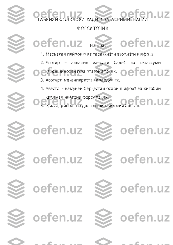ТА Ъ РИХ И Ф ОЛК ЛОРИ  Қ АДИМ   ВА    А СРИМИЁНА Г ИИ  
Ф ОРСУ ТОЧИК
На қ ш а:
1. Масъалаи пайдоиш ва тара ққ иёти   э ҷ одиёти шифо ҳӣ  
2. Асотир   –   аввалин   хаёлоти   баде ӣ   ва   та ҷ ассуми
ҷ а ҳ оншиносии   гузаштагони   то ҷ ик.
3. Асотири ме ҳ анпараст ӣ   ва   зардушт ӣ .
4. Авасто   - намунаи бар ҷ астаи   осори   шифо ҳ	
ӣ   ва   китобии
қ адимаи   ниёгони   форсу   то ҷ ик . 
5.   Қ исса , ривоят ва достон ҳ ои   шифо ҳ ии   бостон . 