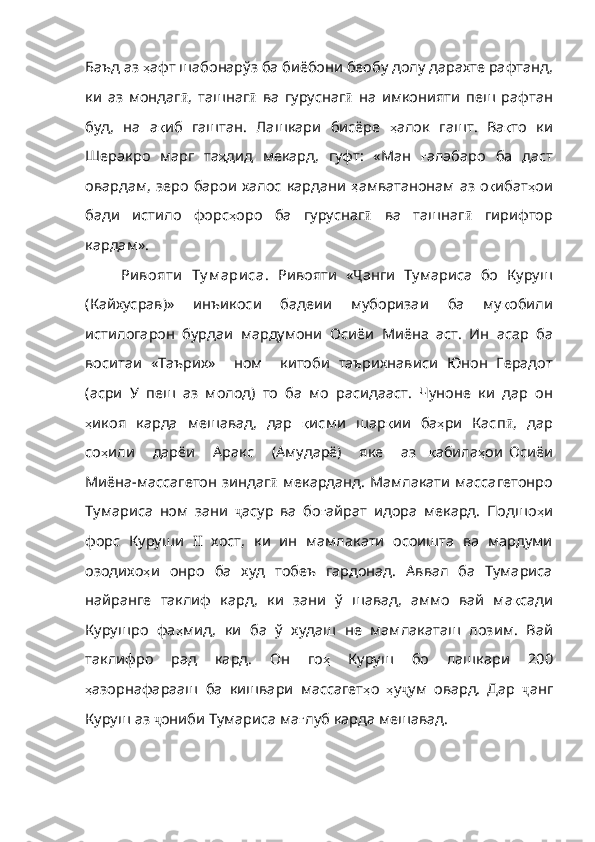 Баъд   аз   ҳ афт   шабонарўз   ба   биёбони   беобу   долу   дарахте   рафтанд ,
ки   аз   мондаг ӣ ,   ташнаг ӣ   ва   гуруснаг ӣ   на   имконияти   пеш   рафтан
буд,   на   а қ иб   гаштан .   Лашкари   бисёре   ҳ алок   гашт .   Ва қ то   ки
Шеракро   марг   та ҳ дид   мекард ,   гуфт:   «Ман   ғ алабаро   ба   даст
овардам ,   зеро   барои   халос   кардани   ҳ амватанонам   аз   о қ ибат ҳ ои
бади   истило   форс ҳ оро   ба   гуруснаг ӣ   ва   ташнаг ӣ   гирифтор
кардам». 
Ри вояти   Ту м ари са.   Ривояти   « Ҷ анги   Тумариса   бо   Куруш
(Кайхусрав)»   инъикоси   бадеии   муборизаи   ба   му қ обили
истилогарон   бурдаи   мардумони   Осиёи   Миёна   аст .   Ин   асар   ба
воситаи   «Таърих»     ном     китоби   таърихнависи   Юнон   Герадот
( асри   У   пеш   аз   молод )   то   ба   мо   расидааст .   Чуноне   к и   дар   он
ҳ икоя   карда   мешавад ,   дар   қ исми   шар қ ии   ба ҳ ри   Касп ӣ ,   дар
со ҳ или       дарёи       Арак с       (Амударё)       яке       аз     қ абила ҳ ои   Осиёи
Миёна - массагетон   зиндаг ӣ   мекарданд. Мамлакати массагетонро
Тумариса   ном   зани   ҷ асур   ва   бо ғ айрат   идора   мекард .   Подшо ҳ и
форс   Куруши   II   хост,   ки   ин   мамлакати   осоишта   ва   мардуми
озодихо ҳ и   онро   ба   худ   тобеъ   гардонад .   Аввал   ба   Тумариса
найранге   таклиф   кард ,   ки   зани   ў   шавад ,   аммо   вай   ма қ сади
Курушро   фа ҳ мид ,   ки   ба   ў   худаш   не   мамлакаташ   лозим .   Вай
таклифро   рад   кард .   Он   го ҳ   Куруш   бо   лашкари   200
ҳ азорнафарааш   ба   кишвари   массагет ҳ о   ҳ у ҷ ум   овард.   Дар   ҷ анг
Куруш аз  ҷ они б и Тумариса ма ғ луб   карда   мешавад .   