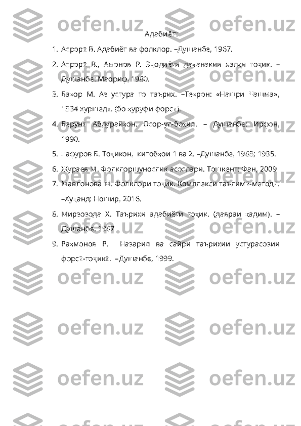 А даби ёт:
1. Асрор ӣ  В. Адабиёт ва фолклор.  – Душанбе, 1967.
2. Асрор ӣ   В.,   Амонов   Р.   Э ҷ одиёти   да ҳ анакии   хал қ и   то ҷ ик.   –
Душанбе: Маориф, 1980.
3. Ба ҳ ор   М .   Аз   устура   то   таърих .   – Те ҳ рон :   «Нашри   Чашма» ,
1384  х уршед ӣ . ( бо   ҳ уруфи   форс ӣ ).
4. Берун ӣ   Абдурай ҳ он .   Осор - ул - б о қ ия .   –   Душанбе :   Ирфон ,
1990. 
5. Ғ афур ов Б. То ҷ икон ,   китоб ҳ ои  1  ва  2 .   – Душанбе, 1983 ;  1985.
6. Жураев М. Фолклоршунослик асослари. Тошкент: Фан, 2009
7. Мавлонова М. Фолклори то ҷ ик .  Комплекси   таълим ӣ - метод ӣ .
–Ху ҷ анд :  Ношир , 2016. 
8. Мирзозода   Х.   Таърихи   адабиёти   то ҷ ик .   ( давраи   қ адим ).   –
Душанбе , 1987
9. Ра ҳ монов   Р .     Назария   ва   сайри   таърихии   устур асозии
форс ӣ -то ҷ ик ӣ .   –Душанбе, 1999. 