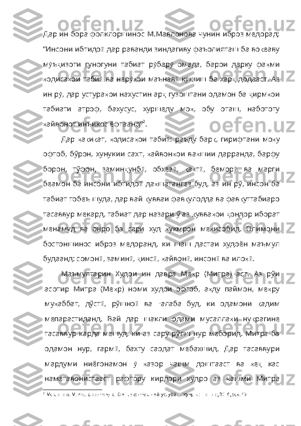 Дар ин бора фолклоршинос М.Мавлонова чунин иброз медорад:
“Инсони ибтидо ӣ   дар   раванди   зиндагиву   фаъолията ш ба во қ еаву
м ӯ ъ ҷ изоти   гуногуни   табиат   р ӯ бар ӯ   омада ,   барои   дарку   фа ҳ ми
ҳ одиса ҳ ои   т аби ӣ   ва   не р ҳӯ ои   маънав ӣ   к ӯ шиш   ба   хар ҷ   додааст .   Аз
ин   р ӯ , дар устура ҳ ои   нахустин   ар ҷ   гузоштани   одамон   ба   ҷ ирм ҳ ои
табиати   атроф ,   бахусус ,   хуршеду   мо ҳ ,   обу   оташ ,   набототу
ҳ айвон от инъикос ёфтаанд” 2
. 
Дар   ҳ а қ и қ ат ,   ҳ одиса ҳ ои   таби ӣ :   раъду   бар қ ,   гирифтани   мо ҳ у
офтоб ,   бўрон ,   хунукии   сахт ,   ҳ айвон ҳ ои   ва ҳ шии   дарранда ,   барфу
борон ,   тўфон ,   замин ҷ унб ӣ ,   обхез ӣ ,   қ а ҳ т ӣ ,   бемор ӣ   ва   марги
беамон   ба   инсони   ибтидо ӣ   да ҳ шатангез   буд ,   аз   ин   рў ,   инсон   ба
табиат тобеъ шуда, дар вай  қ увваи   фав қ улодда   ва   фав қ уттабиаро
тасаввур   мекард ,  табиат   дар   назари   ў   аз   қ увва ҳ ои   ҷ ондор   иборат
менамуд   ва   онро   ба   сари   худ   ҳ укмрон   ме ҳ исобид .   Олимони
бостоншинос   иброз   медоранд,   ки   шаш   дастаи   худоён   маъмул
будаанд: сомон ӣ , замин ӣ ,  ҷ инс ӣ ,  ҳ айвон ӣ ,  инсон ӣ   ва   ило ҳ	
ӣ .  
Маъмултарин   Худои   ин   давра   Ме ҳ р   ( Митра )   аст .   Аз   рўи
асотир   Митра   (Ме ҳ р )   номи   худои   офтоб ,   а ҳ ду   паймон ,   ме ҳ ру
му ҳ аббат ,   дўст ӣ ,   рўшно ӣ   ва   ғ алаба   буд ,   ки   одамони   қ адим
мепарастиданд .   Вай   дар   шакли   одами   м у салла ҳ и   ну қ рагине
тасаввур  карда  м е шуд,  ки  аз  сару р ў яш  нур меборид.  Митра  ба
одамон   нур,   гарм ӣ ,   бахту   саодат   мебахшид .   Дар   тасаввури
мардуми   ниёгонамон   ӯ   ҳ азор   чашм   доштааст   ва   ҳ е ҷ   кас
наметавонистааст   рафтору   кирдори   худро   аз   чашми   Митра
2
  Мавлонова М. Фолклори то ик. Комплекси таълим -услуб . – Ху анд: Ношир, 2016, саҳ. 49	
ҷ ӣ ӣ ҷ 