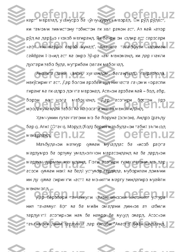 карт”   мерезад ,   у қ ёнусро   ба   ҷ ўшу   хуруш   меорад .   Он   рўд   рўдест ,
ки   тамоми   зимистону   тобистон   як   хел   равон   аст .   Аз   вай   ҳ азор
рўд   ва   дарё ҳ о   шохоб   мегиранд .   Як   ба ҳ ри   он   қ одир   аст   саросари
ҳ афт   кишварро   сероб   кунад” .   Ано ҳ ита   талаффузи   қ адимаи
сайё раи   Но ҳ ид   аст   ва   онро   Зў ҳ ра   ҳ ам   меноманд ,   ки   дар   шакли
духтари   зебо   буда ,  мутрибаи   фалак   мебошад . 
Ано ҳ ита   зани   ҷ авон ,   хушандом ,   баланд қ ад ,   че ҳ раозода ,
некўсиришт   аст .  Дар   болои   аробаи   худ   нишаста   ла ҷ оми   чораспи
якранг   ва   як қ адро   дошта   меронад .  Асп ҳ ои   ароб аи вай – бод, абр,
борон   ва   жола   мебошанд.   Дар   асотири   бостон   ӯ ро
ифодакунандаи   зебо ӣ   ва   нафосати   инсон   меномиданд . 
Ҳ амчунин   гузаштагони мо ба Воруна (осмон), Андро (раъду
бар қ ), Агн ӣ  ( Оташ ),  Моруд  ( Бод )  барин   маъбуда ҳ ои   таби ӣ   эъти қ од
мекарданд .   
Маъбуда ҳ ои   мазкур   қ увваи   му қ аддас   ба   ҳ исоб   рафта
мардумро   ба   орзуву   умед ҳ ояшон   мерасонданд   ва   ба   дард ҳ ои
мардум   дармон   мешуданд .   Пояи   асотири   гузаштагони   мо   дар
асоси   қ увваи   нек ӣ   ва   бад ӣ   устувор   гардида ,   муборизаи   доимии
ин   ду   қ увва   сиришти   ҳ аст ӣ   ва   мо ҳ ияти   марг у зиндагиро муайян
менамояд.  
Дар   баробари   ташаккули   ҷ а ҳ оншиносии   инсоният   устура
низ   та ҳ аввул   ёфт   ва   ба   миён   омадани   дин ҳ ое   аз   қ абили
зардушт ӣ   асотир ҳ ои   нав   ба   навро   ба   ву ҷ уд   овард .   Асос ҳ ои
таълимоти   ди ни   зардушт ӣ   дар   китоби   “Авасто”   баён   шудаанд. 