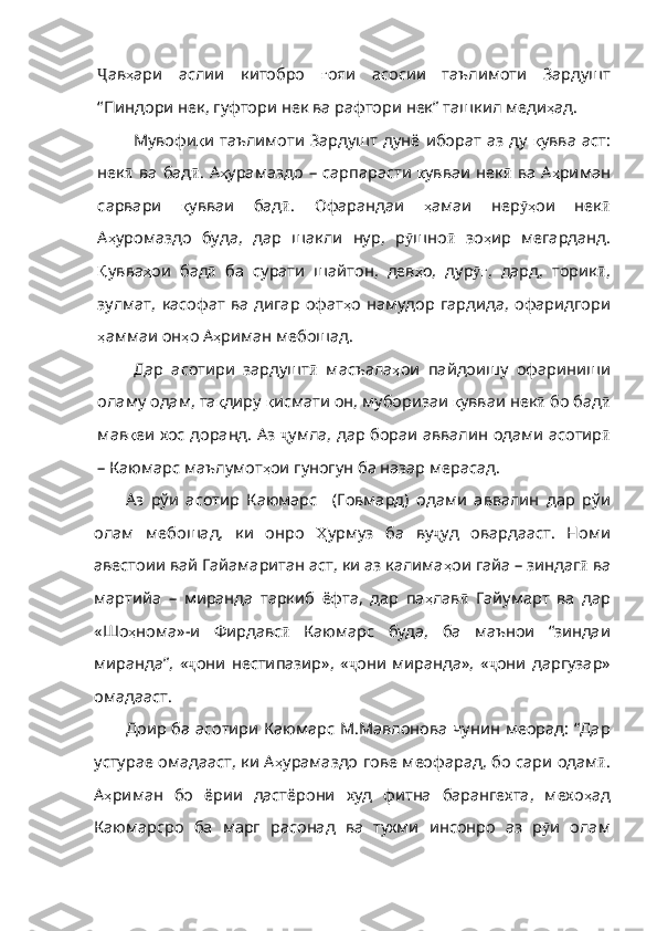 Ҷ ав ҳ ар и   аслии   китобро   ғ ояи   асосии   таълимоти   Зардушт
“Пиндори   нек ,  гуфтори   нек   ва   рафтори   нек”   ташкил   меди ҳ ад . 
Мувофи қ и   таълимоти   Зардушт   дунё  иборат   аз  ду   қ увва   аст :
нек ӣ   ва   бад ӣ . А ҳ урамаздо   –   сарпарасти   қ увваи   нек ӣ   ва   А ҳ риман
сарвари   қ увваи   бад ӣ .   Офарандаи   ҳ ам аи   нер ҳӯ ои   нек ӣ
А ҳ уромаздо   буда ,   дар   шакли   нур,   р ӯ шно ӣ   зо ҳ ир   мегарданд .
Қ увва ҳ ои   бад ӣ   ба   сурати   шайтон ,   дев ҳ о ,   дур ғ	
ӯ ,   дард ,   торик ӣ ,
зулмат ,   касофат   ва   дигар   офат ҳ о   намудор   гардида ,   офари дгори
ҳ аммаи   он ҳ о  А ҳ риман  мебошад. 
Дар   асотири   зардушт ӣ   масъала ҳ ои   па йдоишу   офариниши
оламу одам, та қ диру   қ исмати   он ,  муборизаи   қ увваи   нек ӣ   бо   бад ӣ
мав қ еи   хос   доранд . Аз   ҷ умла ,   дар   бораи   аввалин   одами   асотир ӣ
–   Каюмарс   маълумот ҳ ои   гуногун   ба   назар   мерасад .       
А з   рўи   асотир   Каюмарс     (Говмард)   одами   аввалин   дар   рўи
олам   мебошад,   ки   онро   Ҳ урмуз   ба   ву ҷ уд   овардааст .   Номи
авестоии   вай   Гайамаритан   аст , ки аз калима ҳ ои   гайа   –   зиндаг ӣ   ва
мартийа   –   миранда   таркиб   ёфта ,   дар   па ҳ лав ӣ   Гайумарт   ва   дар
«Шо ҳ нома» - и   Фирдавс ӣ   Каюмарс   буда,   ба   маънои   “зиндаи
миранда”,   « ҷ они   нестипазир» ,   « ҷ о ни   миранда»,   « ҷ они   даргузар»
омадааст .
Доир ба асотири Каюмарс М.Мавлонова чунин меорад: “Дар
устурае омадааст, ки А ҳ урамаздо   гове   меофарад ,   бо   сари   одам ӣ .
А ҳ риман   бо   ёрии   дастёрони   худ   фитна   барангехта ,   мехо ҳ ад
Каюмарсро   ба   марг   расонад   ва   тухми   инсонро   а з   р ӯ и   олам 