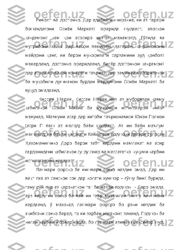 Ри воят   ва   достон ҳ о .   Дар   адабиёти   шифо ҳ ие ,   ки   аз   тарафи
бошандагони   Осиёи   Марказ ӣ   офарида   шудааст,   эпос ҳ ои
қ а ҳ рамон ӣ   ҳ а м   ҷ ои   асосиро   иш ғ ол   менамояд .   Гўянда   ва
мутрибони   хал қӣ   дар   васфи   пешвоён,   далерон,   қ а ҳ рамонони
майдони   ҷ анг,   ки   барои   му ҳ офизати   сарзамини   худ   ҷ онбоз ӣ
мекарданд,   достон ҳ о   офаридаанд .   Бисёр   достон ҳ ои   қ а ҳ рамон ӣ
дар асоси во қ еа ҳ ои   конкрети   таърих ӣ , дар заминаи мубориза ҳ ои
ба   му қ обили   душманон   бурдаи   мардумони   Осиёи   Марказ ӣ   ба
ву ҷ уд омадаанд.
  Қ и ссаи   Шерак .   Қ иссаи   Шерак   низ   аз   муборизаи   қ авму
қ абила ҳ ои   Осиёи   Миёна   ба   му қ обили   истилогарон   ҳ икоя
мекунад .   Мазмуни   асар   дар   китоби   таърихнависи   Юнон   Полиэн
( асри   П   п еш   аз   мелод)   баён   шудааст.   Аз   ин   баён   маълум
мешавад, ки баъди  ҳ алокати   Кайхусрав   подшо ҳ и   дигари   сулолаи
Ҳ ахоманиши ҳ о   Доро   барои   забт   кардани   мамлакат   ва   асир
гардонидани   қ абила ҳ ои   су ғ ду   скиф   ва   массагет ҳ о     ҳ у ҷ уми  ҳ арбии
истилогарона   кардааст .
Лашкари   форс ҳ о   ба   кишвари   сок ҳ о   наздик   омад .   Дар   ин
ва қ т   яке   аз   саис ҳ ои   сок   дар   ҳ олати   хуншор   –   гўшу   бин ӣ   бурида,
тану   рўй   пур   аз   ҷ аро ҳ ат ҳ ои   те ғ   ба   назди   подшо ҳ     -   Доро   омада ,
арз   кард ,   ки   сок ҳ о   ба   вай   ин   тавр   муомилаи   зишту   ва ҳ шиёна
кардаанд .   ў   мехо ҳ ад   лашкари   форсро   бо   ро ҳ и   наздик   ба
а қ ибго ҳ и   сок ҳ о   барад ,   то   ки   зарбаи   нога ҳ он ӣ   зананд. Подшо ҳ   ба
ҳ илаи   ҳ арбии   ў   бовар   карда ,   бо   лашкари   азимаш   ра ҳ сипор   шуд . 