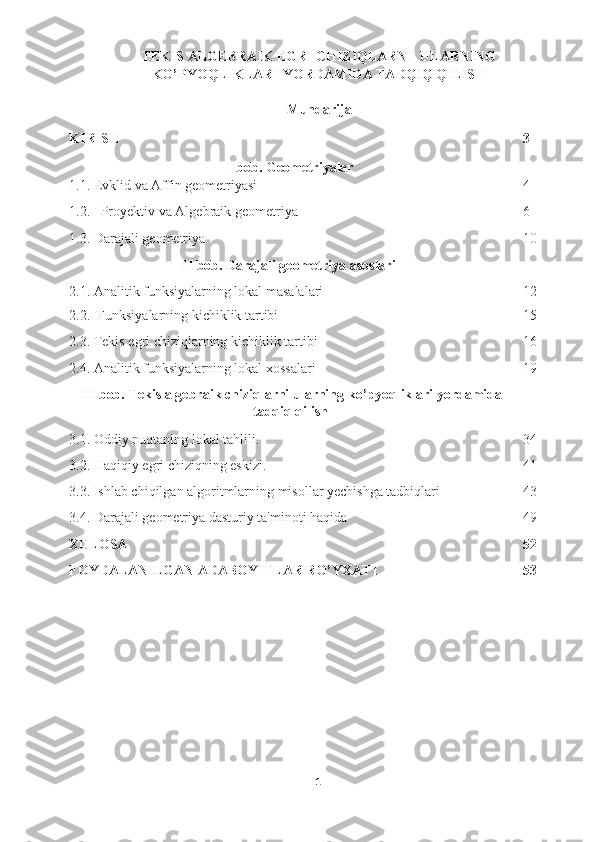 TEKIS ALGEBRAIK EGRI CHIZIQLARNI  ULARNING
KO’PYOQLIKLARI YORDAMIDA TADQIQ QILISH
 
Mundarija
KIRISH   3
I bob. Geometriyalar
1.1.   Evklid va Affin geometriyasi  4
1.2.   Proyektiv va Algebraik geometriya 6
1.3. Darajali geometriya 10
II bob.  Darajali geometriya asoslari
2.1. Analitik funksiyalarning lokal masalalari 12
2.2.  Funksiyalarning kichiklik tartibi 15
2.3. Tekis egri chiziqlarning kichiklik tartibi 16
2.4. Analitik funksiyalarning lokal xossalari 19
III   bob .  Tekis   algebraik   chiziqlarni   ularning   ko ’ pyoqliklari   yordamida
tadqiq   qilish
3.1.   Oddiy nuqtaning lokal tahlili. 34
3.2.   Haqiqiy egri chiziqning eskizi. 41
3.3.   Ishlab chiqilgan algoritmlarning misollar yechishga tadbiqlari 43
3.4. Darajali geometriya dasturiy ta'minoti haqida 49
XULOSA   52
FOYDALANILGAN ADABOYITLAR RO’YXATI  53
    
 
 
 
 
 
 
 
1  
  