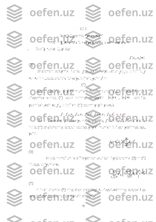 II BOB
Darajali geometriya asoslari
2.1 – §. Analitik funksiyalarning lokal masalalari .
I. Oddiy nuqta . Quyidagi
                                                                                               f(x1,x2)=0
(3)
 tenglamani qaraymiz. Bunda 
 	
f(x1,x2)  funksiya uchun 
f	( 0,0	) = 0  bo’lib, 	f	
x1=	x2=0
 nuqtada analitik funksiya bo’lsin, ya’ni 	f  ni
                                                  (4)
darajali   qatorga   yoyish   mumkin   bo’lib,   bunda  	
fq1q2   –   koeffitsientlar
o’zgarmas   sonlar,   (4)   qator   nolning   qandaydir    	
| x
1	| < ε
  ,  	|x2|<ε     atrofida
yaqinlashuvchi va 	
f10=0
  bo’lsin. (4) qatorni yoyib yozsak:             
f = f
10 x
1 + f
01 x
2 + f
20 x
12
+ f
11 x
1 x
2 + f
02 x
22
+ ¿
… ¿
2.1   –   Teorema .  
f   funksiya   nolda   analitik,   f	( 0,0	) = 0
,  	f01≠0   bo’lsin.   U
holda (4) tenglamaning darajali qatorga yoyish mumkin bo’lgan yechimga ega,
ya’ni: 
                                                                                                       	
x2=	a(x1)=	∑
k=1
∞	
akx1k              
(5)
Isbotda noma’lum koeffitsiyentlar usulidan foydalanamiz. (5) ni (4)
ifodaga qo’yamiz va 
                                                                                                               	
∑
q1,q2>0
fq1q2x1
q1
(∑
k=1
∞	
akx1
k
)
q2=0
(6)
ni hosil qilamiz. (6) ning chap qismidagi   x
1   o’zgaruvchining darajasi   l
  ga
teng bo’lgan barcha hadlarini yozib chiqamiz.
10  
  