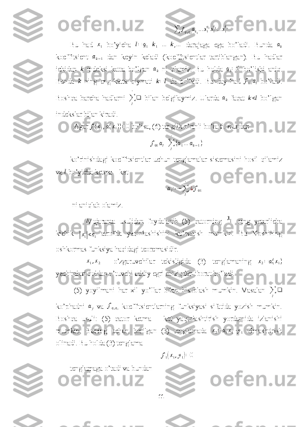                                                           ∑	fq1q2ak1...x1q1x1k1...x1ks     
Bu   had   x
1   bo’yicha   l = q
1 + k
1 + ... + k
s …
  darajaga   ega   bo’ladi.   Bunda   a
k
koeffitsient  	
ak−1   dan   keyin   keladi   (koeffitsientlar   tartiblangan).   Bu   hadlar
ichidan   k
  indeksi   katta   bo’lgan   a
k   ni   olamiz.   Bu   holda   q
1 = 0
  bo’lishi   aniq.
Bunda  	
k   ning   eng   katta   qiymati  	k=l   da   bo’ladi.   Bunday   had  	f01al   bo’ladi.
Boshqa   barcha   hadlarni  
∑
l'
❑
  bilan   belgilaymiz.   Ularda   a
k   faqat   k < l
  bo’lgan
indekslar bilan kiradi.
Agar 	
f(x1,a(x1))≡0  bo’lsa, (6) tenglik o’rinli bo’ladi. Bundan 
f
01 a
l +
∑
l'
( a
1 … a
k − 1 )
ko’rinishdagi   koeffitsientlar   uchun   tenglamalar   sistemasini   hosil   qilamiz
va 	
l  bo’yicha ketma – ket
                                                       	
al=−∑l
'	
¿f01  
 ni aniqlab olamiz.
Mojaranta   usulidan   foydalanib   (5)   qatorning  	
x1   ning   yetarlicha
kichik  	
|
x
1	| < ε
1
  atrofda   yaqinlashishini   ko’rsatish   mumkin.   Bu   Koshining
oshkormas funksiya haqidagi teoremasidir. 
x1,x2
    o’zgaruvchilar   tekisligida   (3)   tenglamaning   x
2 = a ( x
1 )
yechimlari noldan o’tuvchi oddiy egri chiziqdan iborat bo’ladi.
(5)   yoyilmani   har   xil   yo’llar   bilan   hisoblash   mumkin.   Masalan  
∑
l'
❑
ko’phadni   a
j   va   f
q
1 q
2   koeffitsientlarning   funksiyasi   sifatida   yozish   mumkin.
Boshqa   usuli:   (5)   qator   ketma   –   ket   yaqinlashtirish   yordamida   izlanishi
mumkin.   Buning   uchun   berilgan   (3)   tenglamada  	
x2=a1x1+y1   almashtirish
olinadi. Bu holda (3) tenglama 
                                                  f
1	
( x
1 , y
1	) = 0
tenglamaga o’tadi va bundan
11  
  