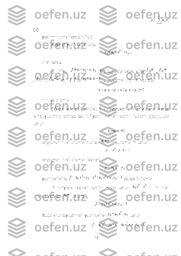                                                                                                                  y
1 =
∑
k = 0∞
a
k x
1k
(7)
yechimni topish kerak bo’ladi.
Keyingi yaqinlashishlarda 
                                                          yk=ak+1x1k+1+yk+1
olish kerak.
1 – misol . 	
f=	x1+x2+x1x2  . (4) dagi belgilashga ko’ra 	f10=1 , 	f01=1
, 	
f11=1 , 	f00=0  va h.k. 	f da 	x2=	a1x1+y1
  almashtirish olamiz. Natijada 
                                                    
x1+a1x1+y1+x1(a1x1+y1)=0
ni hosil qilamiz.
(7)  dan  ko’rinib  turibdiki,  	
y1   -  o’zgaruvchili  	x1   bo’yicha  chiziqliga
ko’ra   yuqoriroq   tartibga   ega   bo’lyapti.   Birinchi   tartibli   hadlarni   ajratib,   ular
uchun 
                                                             	
x1+a1x1=0
tenglamani hosil qilamiz. Bundan 	
a1=−1 ni topamiz. 	y1  uchun
                                                           	
y1−	x12+y1x1=0
tenglamani hosil qilamiz. Ikkinchi 
                                                          	
y1=	a2x12+y2
yaqinlashishda 	
f=	a2x12+y2−	x12+a2x13+x1y2=	0  ga ega bo’lamiz.	
x1
  bo’yicha   ikkinchi   tartibli   hadlar   uchun  	a2x12−	x12=	0   ni   hosil
qilamiz. Bundan 	
a2=1 . Demak,
                                                 	
f=	y2+x13+x1y2=	0
Xuddi shunday uchinchi yaqinlashish 	
y2=a3x13+y3
  uchun 
                                              	
f=	a3x13+	y3+x13+a3x14+x1y3=	0
12  
  