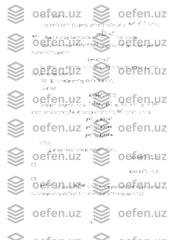 ni hosil qilamiz.
Eng kichik tartibli (bu yerda uchinchi) hadlar uchun  a3x13+x13=	0   bo’lib,	
a3=−1
. Xuddi shunday davom ettirsak, 	x=∑
k=1
∞	
(−x1)k  hosil qilamiz.
Ikkinchi   tomondan  	
x1+x2+x1x2=	0   tenglamani  	x2   ga   nisbatan   yechish
mumkin bo’lib, yechim 	
x2=−	x1(1+x1)−1
dan   iborat.   Bu   yechimni   nol   nuqtada   Teylor   qatoriga   yoysak   yuqorida
topilgan qatorga kelamiz. 
2.2 – §.  Funksiyalarning kichiklik tartibi.  
Quyidagi
                                                 	
ϕ(τ)=bτ	P(1+0(1))
funksiyani   qaraymiz.   Bunda  	
0<τ<	ρ ,  	ρ>0   va  	0(1) :  	τ→	0   da  	0(1)→	0
shartni qanoatlantirsin, 	
b va 	p  haqiqiy sonlar bo’lib, 	b>0  bo’lsin. U holda 	
p>0
 da 	ϕ(τ)→	0	
p=0
 da 	ϕ(τ)→	b	
p<0
 da 	ϕ(τ)→	∞
bo’ladi. 
Quyidagi ikkita funksiya berilgan bo’lsin,
                                                                                   	
ϕ(τ)=bτ	P(1+0(1))
(1)
                                                                                 	
ϕ1(τ)=b1τP1(1+0(1))
(2)	
p>P1>0
 bo’lganda 	|ϕ1|>|ϕ|  bo’lib, 	τ  ning yetarlicha kichik qiymatlarida
bu funksiyalarning grafiklari 2 – 1 chizmadagi ko’rinishga ega bo’ladi.
13  
  